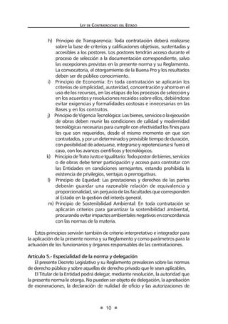Ley de Contratac iones del Estado 
10 
h) Principio de Transparencia: Toda contratación deberá realizarse sobre la base de criterios y calificaciones objetivas, sustentadas y accesibles a los postores. Los postores tendrán acceso durante el proceso de selección a la documentación correspondiente, salvo las excepciones previstas en la presente norma y su Reglamento. La convocatoria, el otorgamiento de la Buena Pro y los resultados deben ser de público conocimiento. 
i) Principio de Economía: En toda contratación se aplicarán los criterios de simplicidad, austeridad, concentración y ahorro en el uso de los recursos, en las etapas de los procesos de selección y en los acuerdos y resoluciones recaídos sobre ellos, debiéndose evitar exigencias y formalidades costosas e innecesarias en las Bases y en los contratos. 
j) Principio de Vigencia Tecnológica: Los bienes, servicios o la ejecución de obras deben reunir las condiciones de calidad y modernidad tecnológicas necesarias para cumplir con efectividad los fines para los que son requeridos, desde el mismo momento en que son contratados, y por un determinado y previsible tiempo de duración, con posibilidad de adecuarse, integrarse y repotenciarse si fuera el caso, con los avances científicos y tecnológicos. 
k) Principio de Trato Justo e Igualitario: Todo postor de bienes, servicios o de obras debe tener participación y acceso para contratar con las Entidades en condiciones semejantes, estando prohibida la existencia de privilegios, ventajas o prerrogativas. 
l) Principio de Equidad: Las prestaciones y derechos de las partes deberán guardar una razonable relación de equivalencia y proporcionalidad, sin perjuicio de las facultades que corresponden al Estado en la gestión del interés general. 
m) Principio de Sostenibilidad Ambiental: En toda contratación se aplicarán criterios para garantizar la sostenibilidad ambiental, procurando evitar impactos ambientales negativos en concordancia con las normas de la materia. 
Estos principios servirán también de criterio interpretativo e integrador para la aplicación de la presente norma y su Reglamento y como parámetros para la actuación de los funcionarios y órganos responsables de las contrataciones. 
Artículo 5.- Especialidad de la norma y delegación 
El presente Decreto Legislativo y su Reglamento prevalecen sobre las normas de derecho público y sobre aquellas de derecho privado que le sean aplicables. 
El Titular de la Entidad podrá delegar, mediante resolución, la autoridad que la presente norma le otorga. No pueden ser objeto de delegación, la aprobación de exoneraciones, la declaración de nulidad de oficio y las autorizaciones de  