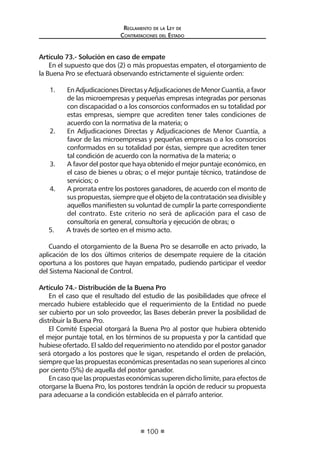 Regl amento de l a Ley de 
Contratac iones del Estado 
100 
Artículo 73.- Solución en caso de empate 
En el supuesto que dos (2) o más propuestas empaten, el otorgamiento de la Buena Pro se efectuará observando estrictamente el siguiente orden: 
1. En Adjudicaciones Directas y Adjudicaciones de Menor Cuantía, a favor de las microempresas y pequeñas empresas integradas por personas con discapacidad o a los consorcios conformados en su totalidad por estas empresas, siempre que acrediten tener tales condiciones de acuerdo con la normativa de la materia; o 
2. En Adjudicaciones Directas y Adjudicaciones de Menor Cuantía, a favor de las microempresas y pequeñas empresas o a los consorcios conformados en su totalidad por éstas, siempre que acrediten tener tal condición de acuerdo con la normativa de la materia; o 
3. A favor del postor que haya obtenido el mejor puntaje económico, en el caso de bienes u obras; o el mejor puntaje técnico, tratándose de servicios; o 
4. A prorrata entre los postores ganadores, de acuerdo con el monto de sus propuestas, siempre que el objeto de la contratación sea divisible y aquellos manifiesten su voluntad de cumplir la parte correspondiente del contrato. Este criterio no será de aplicación para el caso de consultoría en general, consultoría y ejecución de obras; o 
5. A través de sorteo en el mismo acto. 
Cuando el otorgamiento de la Buena Pro se desarrolle en acto privado, la aplicación de los dos últimos criterios de desempate requiere de la citación oportuna a los postores que hayan empatado, pudiendo participar el veedor del Sistema Nacional de Control. 
Artículo 74.- Distribución de la Buena Pro 
En el caso que el resultado del estudio de las posibilidades que ofrece el mercado hubiere establecido que el requerimiento de la Entidad no puede ser cubierto por un solo proveedor, las Bases deberán prever la posibilidad de distribuir la Buena Pro. 
El Comité Especial otorgará la Buena Pro al postor que hubiera obtenido el mejor puntaje total, en los términos de su propuesta y por la cantidad que hubiese ofertado. El saldo del requerimiento no atendido por el postor ganador será otorgado a los postores que le sigan, respetando el orden de prelación, siempre que las propuestas económicas presentadas no sean superiores al cinco por ciento (5%) de aquella del postor ganador. 
En caso que las propuestas económicas superen dicho límite, para efectos de otorgarse la Buena Pro, los postores tendrán la opción de reducir su propuesta para adecuarse a la condición establecida en el párrafo anterior.  