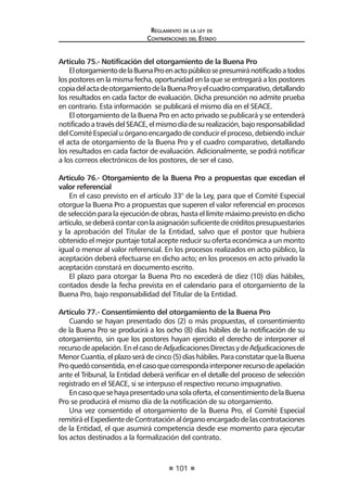101 
Regl amento de l a l ey de 
Contratac iones del Estado 
Artículo 75.- Notificación del otorgamiento de la Buena Pro 
El otorgamiento de la Buena Pro en acto público se presumirá notificado a todos los postores en la misma fecha, oportunidad en la que se entregará a los postores copia del acta de otorgamiento de la Buena Pro y el cuadro comparativo, detallando los resultados en cada factor de evaluación. Dicha presunción no admite prueba en contrario. Esta información se publicará el mismo día en el SEACE. 
El otorgamiento de la Buena Pro en acto privado se publicará y se entenderá notificado a través del SEACE, el mismo día de su realización, bajo responsabilidad del Comité Especial u órgano encargado de conducir el proceso, debiendo incluir el acta de otorgamiento de la Buena Pro y el cuadro comparativo, detallando los resultados en cada factor de evaluación. Adicionalmente, se podrá notificar a los correos electrónicos de los postores, de ser el caso. 
Artículo 76.- Otorgamiento de la Buena Pro a propuestas que excedan el valor referencial 
En el caso previsto en el artículo 33° de la Ley, para que el Comité Especial otorgue la Buena Pro a propuestas que superen el valor referencial en procesos de selección para la ejecución de obras, hasta el límite máximo previsto en dicho artículo, se deberá contar con la asignación suficiente de créditos presupuestarios y la aprobación del Titular de la Entidad, salvo que el postor que hubiera obtenido el mejor puntaje total acepte reducir su oferta económica a un monto igual o menor al valor referencial. En los procesos realizados en acto público, la aceptación deberá efectuarse en dicho acto; en los procesos en acto privado la aceptación constará en documento escrito. 
El plazo para otorgar la Buena Pro no excederá de diez (10) días hábiles, contados desde la fecha prevista en el calendario para el otorgamiento de la Buena Pro, bajo responsabilidad del Titular de la Entidad. 
Artículo 77.- Consentimiento del otorgamiento de la Buena Pro 
Cuando se hayan presentado dos (2) o más propuestas, el consentimiento de la Buena Pro se producirá a los ocho (8) días hábiles de la notificación de su otorgamiento, sin que los postores hayan ejercido el derecho de interponer el recurso de apelación. En el caso de Adjudicaciones Directas y de Adjudicaciones de Menor Cuantía, el plazo será de cinco (5) días hábiles. Para constatar que la Buena Pro quedó consentida, en el caso que corresponda interponer recurso de apelación ante el Tribunal, la Entidad deberá verificar en el detalle del proceso de selección registrado en el SEACE, si se interpuso el respectivo recurso impugnativo. 
En caso que se haya presentado una sola oferta, el consentimiento de la Buena Pro se producirá el mismo día de la notificación de su otorgamiento. 
Una vez consentido el otorgamiento de la Buena Pro, el Comité Especial remitirá el Expediente de Contratación al órgano encargado de las contrataciones de la Entidad, el que asumirá competencia desde ese momento para ejecutar los actos destinados a la formalización del contrato.  