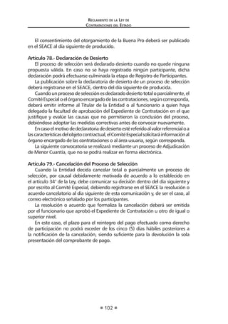 Regl amento de l a Ley de 
Contratac iones del Estado 
102 
El consentimiento del otorgamiento de la Buena Pro deberá ser publicado en el SEACE al día siguiente de producido. 
Artículo 78.- Declaración de Desierto 
El proceso de selección será declarado desierto cuando no quede ninguna propuesta válida. En caso no se haya registrado ningún participante, dicha declaración podrá efectuarse culminada la etapa de Registro de Participantes. 
La publicación sobre la declaratoria de desierto de un proceso de selección deberá registrarse en el SEACE, dentro del día siguiente de producida. 
Cuando un proceso de selección es declarado desierto total o parcialmente, el Comité Especial o el órgano encargado de las contrataciones, según corresponda, deberá emitir informe al Titular de la Entidad o al funcionario a quien haya delegado la facultad de aprobación del Expediente de Contratación en el que justifique y evalúe las causas que no permitieron la conclusión del proceso, debiéndose adoptar las medidas correctivas antes de convocar nuevamente. 
En caso el motivo de declaratoria de desierto esté referido al valor referencial o a las características del objeto contractual, el Comité Especial solicitará información al órgano encargado de las contrataciones o al área usuaria, según corresponda. 
La siguiente convocatoria se realizará mediante un proceso de Adjudicación de Menor Cuantía, que no se podrá realizar en forma electrónica. 
Artículo 79.- Cancelación del Proceso de Selección 
Cuando la Entidad decida cancelar total o parcialmente un proceso de selección, por causal debidamente motivada de acuerdo a lo establecido en el artículo 34° de la Ley, debe comunicar su decisión dentro del día siguiente y por escrito al Comité Especial, debiendo registrarse en el SEACE la resolución o acuerdo cancelatorio al día siguiente de esta comunicación y, de ser el caso, al correo electrónico señalado por los participantes. 
La resolución o acuerdo que formaliza la cancelación deberá ser emitida por el funcionario que aprobó el Expediente de Contratación u otro de igual o superior nivel. 
En este caso, el plazo para el reintegro del pago efectuado como derecho de participación no podrá exceder de los cinco (5) días hábiles posteriores a la notificación de la cancelación, siendo suficiente para la devolución la sola presentación del comprobante de pago.  