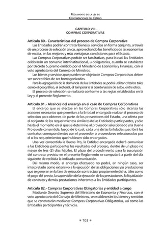 103 
Regl amento de l a l ey de 
Contratac iones del Estado 
CAPITULO VIII 
COMPRAS CORPORATIVAS 
Artículo 80.- Características del proceso de Compra Corporativa 
Las Entidades podrán contratar bienes y servicios en forma conjunta, a través de un proceso de selección único, aprovechando los beneficios de las economías de escala, en las mejores y más ventajosas condiciones para el Estado. 
Las Compras Corporativas podrán ser facultativas, para lo cual las Entidades celebrarán un convenio interinstitucional, u obligatorias, cuando se establezca por Decreto Supremo emitido por el Ministerio de Economía y Finanzas, con el voto aprobatorio del Consejo de Ministros. 
Los bienes y servicios que pueden ser objeto de Compras Corporativas deben ser susceptibles de ser homogenizados. 
Para la agregación de la demanda de las Entidades se podrá utilizar criterios tales como el geográfico, el sectorial, el temporal o la combinación de éstos, entre otros. 
El proceso de selección se realizará conforme a las reglas establecidas en la Ley y el presente Reglamento. 
Artículo 81.- Alcances del encargo en el caso de Compras Corporativas 
El encargo que se efectúe en las Compras Corporativas sólo alcanza las acciones necesarias que permitan a la Entidad encargada realizar el proceso de selección para obtener, de parte de los proveedores del Estado, una oferta por el conjunto de los requerimientos similares de las Entidades participantes, y sólo hasta el momento en el que se determine al proveedor seleccionado y la Buena Pro quede consentida, luego de lo cual, cada una de las Entidades suscribirá los contratos correspondientes con el proveedor o proveedores seleccionados por el o los requerimientos que hubiesen sido encargados. 
Una vez consentida la Buena Pro, la Entidad encargada deberá comunicar a las Entidades participantes los resultados del proceso, dentro de un plazo no mayor de tres (3) días hábiles. El plazo del procedimiento para la suscripción del contrato previsto en el presente Reglamento se computará a partir del día siguiente de recibida la indicada comunicación. 
Del mismo modo, el encargo efectuado no podrá, en ningún caso, ser interpretado como extensivo a la ejecución de las obligaciones y/o prestaciones que se generan en la fase de ejecución contractual propiamente dicha, tales como el pago del precio, la supervisión de la ejecución de las prestaciones, la liquidación de contrato y demás prestaciones inherentes a las Entidades participantes. 
Artículo 82.- Compras Corporativas Obligatorias y entidad a cargo 
Mediante Decreto Supremo del Ministerio de Economía y Finanzas, con el voto aprobatorio del Consejo de Ministros, se establecerán los bienes y servicios que se contratarán mediante Compras Corporativas Obligatorias, así como las Entidades participantes y técnicas.  