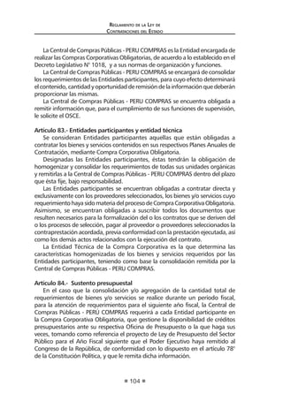 Regl amento de l a Ley de 
Contratac iones del Estado 
104 
La Central de Compras Públicas - PERU COMPRAS es la Entidad encargada de realizar las Compras Corporativas Obligatorias, de acuerdo a lo establecido en el Decreto Legislativo N° 1018, y a sus normas de organización y funciones. 
La Central de Compras Públicas - PERU COMPRAS se encargará de consolidar los requerimientos de las Entidades participantes, para cuyo efecto determinará el contenido, cantidad y oportunidad de remisión de la información que deberán proporcionar las mismas. 
La Central de Compras Públicas - PERU COMPRAS se encuentra obligada a remitir información que, para el cumplimiento de sus funciones de supervisión, le solicite el OSCE. 
Artículo 83.- Entidades participantes y entidad técnica 
Se consideran Entidades participantes aquellas que están obligadas a contratar los bienes y servicios contenidos en sus respectivos Planes Anuales de Contratación, mediante Compra Corporativa Obligatoria. 
Designadas las Entidades participantes, éstas tendrán la obligación de homogenizar y consolidar los requerimientos de todas sus unidades orgánicas y remitirlas a la Central de Compras Públicas - PERU COMPRAS dentro del plazo que ésta fije, bajo responsabilidad. 
Las Entidades participantes se encuentran obligadas a contratar directa y exclusivamente con los proveedores seleccionados, los bienes y/o servicios cuyo requerimiento haya sido materia del proceso de Compra Corporativa Obligatoria. Asimismo, se encuentran obligadas a suscribir todos los documentos que resulten necesarios para la formalización del o los contratos que se deriven del o los procesos de selección, pagar al proveedor o proveedores seleccionados la contraprestación acordada, previa conformidad con la prestación ejecutada, así como los demás actos relacionados con la ejecución del contrato. 
La Entidad Técnica de la Compra Corporativa es la que determina las características homogenizadas de los bienes y servicios requeridos por las Entidades participantes, teniendo como base la consolidación remitida por la Central de Compras Públicas - PERU COMPRAS. 
Artículo 84.- Sustento presupuestal 
En el caso que la consolidación y/o agregación de la cantidad total de requerimientos de bienes y/o servicios se realice durante un período fiscal, para la atención de requerimientos para el siguiente año fiscal, la Central de Compras Públicas - PERÚ COMPRAS requerirá a cada Entidad participante en la Compra Corporativa Obligatoria, que gestione la disponibilidad de créditos presupuestarios ante su respectiva Oficina de Presupuesto o la que haga sus veces, tomando como referencia el proyecto de Ley de Presupuesto del Sector Público para el Año Fiscal siguiente que el Poder Ejecutivo haya remitido al Congreso de la República, de conformidad con lo dispuesto en el artículo 78° de la Constitución Política, y que le remita dicha información.  
