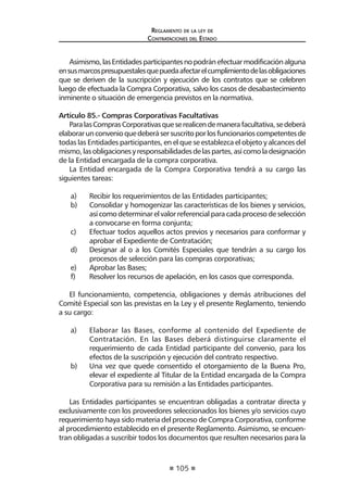 105 
Regl amento de l a l ey de 
Contratac iones del Estado 
Asimismo, las Entidades participantes no podrán efectuar modificación alguna en sus marcos presupuestales que pueda afectar el cumplimiento de las obligaciones que se deriven de la suscripción y ejecución de los contratos que se celebren luego de efectuada la Compra Corporativa, salvo los casos de desabastecimiento inminente o situación de emergencia previstos en la normativa. 
Artículo 85.- Compras Corporativas Facultativas 
Para las Compras Corporativas que se realicen de manera facultativa, se deberá elaborar un convenio que deberá ser suscrito por los funcionarios competentes de todas las Entidades participantes, en el que se establezca el objeto y alcances del mismo, las obligaciones y responsabilidades de las partes, así como la designación de la Entidad encargada de la compra corporativa. 
La Entidad encargada de la Compra Corporativa tendrá a su cargo las siguientes tareas: 
a) Recibir los requerimientos de las Entidades participantes; 
b) Consolidar y homogenizar las características de los bienes y servicios, así como determinar el valor referencial para cada proceso de selección a convocarse en forma conjunta; 
c) Efectuar todos aquellos actos previos y necesarios para conformar y aprobar el Expediente de Contratación; 
d) Designar al o a los Comités Especiales que tendrán a su cargo los procesos de selección para las compras corporativas; 
e) Aprobar las Bases; 
f) Resolver los recursos de apelación, en los casos que corresponda. 
El funcionamiento, competencia, obligaciones y demás atribuciones del Comité Especial son las previstas en la Ley y el presente Reglamento, teniendo a su cargo: 
a) Elaborar las Bases, conforme al contenido del Expediente de Contratación. En las Bases deberá distinguirse claramente el requerimiento de cada Entidad participante del convenio, para los efectos de la suscripción y ejecución del contrato respectivo. 
b) Una vez que quede consentido el otorgamiento de la Buena Pro, elevar el expediente al Titular de la Entidad encargada de la Compra Corporativa para su remisión a las Entidades participantes. 
Las Entidades participantes se encuentran obligadas a contratar directa y exclusivamente con los proveedores seleccionados los bienes y/o servicios cuyo requerimiento haya sido materia del proceso de Compra Corporativa, conforme al procedimiento establecido en el presente Reglamento. Asimismo, se encuentran obligadas a suscribir todos los documentos que resulten necesarios para la  