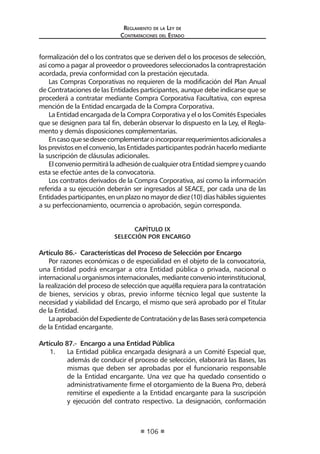 Regl amento de l a Ley de 
Contratac iones del Estado 
106 
formalización del o los contratos que se deriven del o los procesos de selección, así como a pagar al proveedor o proveedores seleccionados la contraprestación acordada, previa conformidad con la prestación ejecutada. 
Las Compras Corporativas no requieren de la modificación del Plan Anual de Contrataciones de las Entidades participantes, aunque debe indicarse que se procederá a contratar mediante Compra Corporativa Facultativa, con expresa mención de la Entidad encargada de la Compra Corporativa. 
La Entidad encargada de la Compra Corporativa y el o los Comités Especiales que se designen para tal fin, deberán observar lo dispuesto en la Ley, el Reglamento y demás disposiciones complementarias. 
En caso que se desee complementar o incorporar requerimientos adicionales a los previstos en el convenio, las Entidades participantes podrán hacerlo mediante la suscripción de cláusulas adicionales. 
El convenio permitirá la adhesión de cualquier otra Entidad siempre y cuando esta se efectúe antes de la convocatoria. 
Los contratos derivados de la Compra Corporativa, así como la información referida a su ejecución deberán ser ingresados al SEACE, por cada una de las Entidades participantes, en un plazo no mayor de diez (10) días hábiles siguientes a su perfeccionamiento, ocurrencia o aprobación, según corresponda. 
CAPÍTULO IX 
SELECCIÓN POR ENCARGO 
Artículo 86.- Características del Proceso de Selección por Encargo 
Por razones económicas o de especialidad en el objeto de la convocatoria, una Entidad podrá encargar a otra Entidad pública o privada, nacional o internacional u organismos internacionales, mediante convenio interinstitucional, la realización del proceso de selección que aquélla requiera para la contratación de bienes, servicios y obras, previo informe técnico legal que sustente la necesidad y viabilidad del Encargo, el mismo que será aprobado por el Titular de la Entidad. 
La aprobación del Expediente de Contratación y de las Bases será competencia de la Entidad encargante. 
Artículo 87.- Encargo a una Entidad Pública 
1. La Entidad pública encargada designará a un Comité Especial que, además de conducir el proceso de selección, elaborará las Bases, las mismas que deben ser aprobadas por el funcionario responsable de la Entidad encargante. Una vez que ha quedado consentido o administrativamente firme el otorgamiento de la Buena Pro, deberá remitirse el expediente a la Entidad encargante para la suscripción y ejecución del contrato respectivo. La designación, conformación  