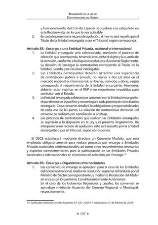107 
Regl amento de l a l ey de 
Contratac iones del Estado 
y funcionamiento del Comité Especial se sujetará a lo estipulado en este Reglamento, en lo que le sea aplicable. 
2. En caso de presentarse recurso de apelación, el mismo será resuelto por el Titular de la Entidad encargada o por el Tribunal, según corresponda. 
Artículo 88.- Encargo a una Entidad Privada, nacional o internacional 
1. La Entidad encargada será seleccionada, mediante el proceso de selección que corresponda, teniendo en cuenta el objeto y la cuantía de la comisión, conforme a lo dispuesto en la Ley y el presente Reglamento. La decisión de encargar la contratación corresponde al Titular de la Entidad, siendo esta facultad indelegable. 
2. Las Entidades participantes deberán acreditar una experiencia de contratación pública o privada, no menor a dos (2) años en el mercado nacional o internacional, en bienes, servicios u obras, según corresponda al requerimiento de la Entidad encargante. Asimismo, deberán estar inscritas en el RNP y no encontrarse impedidas para contratar con el Estado. 
3. La Entidad encargada celebrará un convenio con la Entidad encargante, el que deberá ser específico y concreto para cada proceso de contratación encargado. Cada convenio detallará las obligaciones y responsabilidades de cada una de las partes. La solución de controversias derivadas del convenio se realizará por conciliación o arbitraje. 
4. Los procesos de contratación que realicen las Entidades encargadas se sujetarán a lo dispuesto en la Ley y el presente Reglamento. De interponerse un recurso de apelación, éste será resuelto por la Entidad encargante o por el Tribunal, según corresponda. 
El OSCE establecerá mediante directiva un Convenio Modelo, que será empleado obligatoriamente para realizar procesos por encargo a Entidades Privadas nacionales o internacionales; así como otros requerimientos necesarios y aspectos complementarios para la participación de las Entidades Privadas nacionales o internacionales en el proceso de selección por Encargo.15 
Artículo 89.- Encargo a Organismos Internacionales 
1. Los convenios de encargo se aprueban para el caso de las Entidades del Gobierno Nacional, mediante resolución suprema refrendada por el Ministro del Sector correspondiente, y mediante Resolución del Titular en el caso de Organismos Constitucionalmente Autónomos. 
En el caso de los Gobiernos Regionales y Locales, los convenios se aprueban mediante Acuerdo del Consejo Regional o Municipal, respectivamente. 
15 Moficado mediante Decreto Supremo Nº 021-2009-EF publicado el 01 de febrero de 2009.  