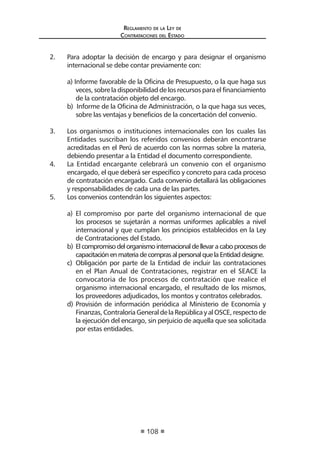 Regl amento de l a Ley de 
Contratac iones del Estado 
108 
2. Para adoptar la decisión de encargo y para designar el organismo internacional se debe contar previamente con: 
a) Informe favorable de la Oficina de Presupuesto, o la que haga sus veces, sobre la disponibilidad de los recursos para el financiamiento de la contratación objeto del encargo. 
b) Informe de la Oficina de Administración, o la que haga sus veces, sobre las ventajas y beneficios de la concertación del convenio. 
3. Los organismos o instituciones internacionales con los cuales las Entidades suscriban los referidos convenios deberán encontrarse acreditadas en el Perú de acuerdo con las normas sobre la materia, debiendo presentar a la Entidad el documento correspondiente. 
4. La Entidad encargante celebrará un convenio con el organismo encargado, el que deberá ser específico y concreto para cada proceso de contratación encargado. Cada convenio detallará las obligaciones y responsabilidades de cada una de las partes. 
5. Los convenios contendrán los siguientes aspectos: 
a) El compromiso por parte del organismo internacional de que los procesos se sujetarán a normas uniformes aplicables a nivel internacional y que cumplan los principios establecidos en la Ley de Contrataciones del Estado. 
b) El compromiso del organismo internacional de llevar a cabo procesos de capacitación en materia de compras al personal que la Entidad designe. 
c) Obligación por parte de la Entidad de incluir las contrataciones en el Plan Anual de Contrataciones, registrar en el SEACE la convocatoria de los procesos de contratación que realice el organismo internacional encargado, el resultado de los mismos, los proveedores adjudicados, los montos y contratos celebrados. 
d) Provisión de información periódica al Ministerio de Economía y Finanzas, Contraloría General de la República y al OSCE, respecto de la ejecución del encargo, sin perjuicio de aquella que sea solicitada por estas entidades.  