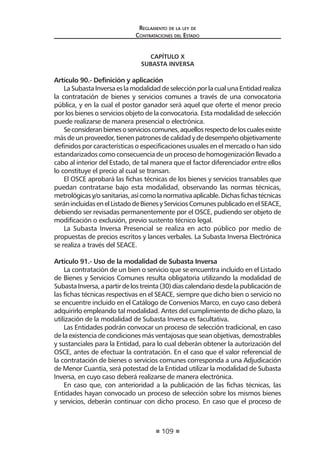 109 
Regl amento de l a l ey de 
Contratac iones del Estado 
CAPÍTULO X 
SUBASTA INVERSA 
Artículo 90.- Definición y aplicación 
La Subasta Inversa es la modalidad de selección por la cual una Entidad realiza la contratación de bienes y servicios comunes a través de una convocatoria pública, y en la cual el postor ganador será aquel que oferte el menor precio por los bienes o servicios objeto de la convocatoria. Esta modalidad de selección puede realizarse de manera presencial o electrónica. 
Se consideran bienes o servicios comunes, aquellos respecto de los cuales existe más de un proveedor, tienen patrones de calidad y de desempeño objetivamente definidos por características o especificaciones usuales en el mercado o han sido estandarizados como consecuencia de un proceso de homogenización llevado a cabo al interior del Estado, de tal manera que el factor diferenciador entre ellos lo constituye el precio al cual se transan. 
El OSCE aprobará las fichas técnicas de los bienes y servicios transables que puedan contratarse bajo esta modalidad, observando las normas técnicas, metrológicas y/o sanitarias, así como la normativa aplicable. Dichas fichas técnicas serán incluidas en el Listado de Bienes y Servicios Comunes publicado en el SEACE, debiendo ser revisadas permanentemente por el OSCE, pudiendo ser objeto de modificación o exclusión, previo sustento técnico legal. 
La Subasta Inversa Presencial se realiza en acto público por medio de propuestas de precios escritos y lances verbales. La Subasta Inversa Electrónica se realiza a través del SEACE. 
Artículo 91.- Uso de la modalidad de Subasta Inversa 
La contratación de un bien o servicio que se encuentra incluido en el Listado de Bienes y Servicios Comunes resulta obligatoria utilizando la modalidad de Subasta Inversa, a partir de los treinta (30) días calendario desde la publicación de las fichas técnicas respectivas en el SEACE, siempre que dicho bien o servicio no se encuentre incluido en el Catálogo de Convenios Marco, en cuyo caso deberá adquirirlo empleando tal modalidad. Antes del cumplimiento de dicho plazo, la utilización de la modalidad de Subasta Inversa es facultativa. 
Las Entidades podrán convocar un proceso de selección tradicional, en caso de la existencia de condiciones más ventajosas que sean objetivas, demostrables y sustanciales para la Entidad, para lo cual deberán obtener la autorización del OSCE, antes de efectuar la contratación. En el caso que el valor referencial de la contratación de bienes o servicios comunes corresponda a una Adjudicación de Menor Cuantía, será potestad de la Entidad utilizar la modalidad de Subasta Inversa, en cuyo caso deberá realizarse de manera electrónica. 
En caso que, con anterioridad a la publicación de las fichas técnicas, las Entidades hayan convocado un proceso de selección sobre los mismos bienes y servicios, deberán continuar con dicho proceso. En caso que el proceso de  
