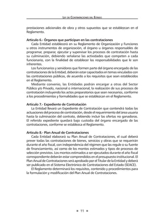 11 
Ley de Contratac iones del Estado 
prestaciones adicionales de obra y otros supuestos que se establezcan en el Reglamento. 
Artículo 6.- Órganos que participan en las contrataciones 
Cada Entidad establecerá en su Reglamento de Organización y Funciones u otros instrumentos de organización, el órgano u órganos responsables de programar, preparar, ejecutar y supervisar los procesos de contratación hasta su culminación, debiendo señalarse las actividades que competen a cada funcionario, con la finalidad de establecer las responsabilidades que le son inherentes. 
Los funcionarios y servidores que formen parte del órgano encargado de las contrataciones de la Entidad, deberán estar capacitados en temas vinculados con las contrataciones públicas, de acuerdo a los requisitos que sean establecidos en el Reglamento. 
Mediante convenio, las Entidades podrán encargar a otras del Sector Público y/o Privado, nacional o internacional, la realización de sus procesos de contratación incluyendo los actos preparatorios que sean necesarios, conforme a los procedimientos y formalidades que se establezcan en el Reglamento. 
Artículo 7.- Expediente de Contratación 
La Entidad llevará un Expediente de Contratación que contendrá todas las actuaciones del proceso de contratación, desde el requerimiento del área usuaria hasta la culminación del contrato, debiendo incluir las ofertas no ganadoras. El referido expediente quedará bajo custodia del órgano encargado de las contrataciones, conforme se establezca el Reglamento. 
Artículo 8.- Plan Anual de Contrataciones 
Cada Entidad elaborará su Plan Anual de Contrataciones, el cual deberá prever todas las contrataciones de bienes, servicios y obras que se requerirán durante el año fiscal, con independencia del régimen que las regule o su fuente de financiamiento, así como de los montos estimados y tipos de procesos de selección previstos. Los montos estimados a ser ejecutados durante el año fiscal correspondiente deberán estar comprendidos en el presupuesto institucional. El Plan Anual de Contrataciones será aprobado por el Titular de la Entidad y deberá ser publicado en el Sistema Electrónico de Contrataciones del Estado (SEACE). 
El Reglamento determinará los requisitos, contenido y procedimientos para la formulación y modificación del Plan Anual de Contrataciones. 
 