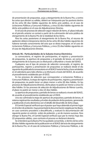 Regl amento de l a Ley de 
Contratac iones del Estado 
112 
de presentación de propuestas, puja y otorgamiento de la Buena Pro, y contra los actos que afecten su validez, deberá ser interpuesto por los postores dentro de los ocho (8) días hábiles siguientes de dicho acto público, en el caso de Licitaciones Públicas y Concursos Públicos, y cinco (5) días hábiles siguientes de dicho acto público en el caso de Adjudicaciones Directas. 
En el caso de procesos de selección según relación de ítems, el plazo indicado en el párrafo anterior se contará a partir de la culminación del acto público de otorgamiento de la Buena Pro de la totalidad de los ítems. 
Para los actos posteriores al otorgamiento de la Buena Pro, el recurso de apelación deberá interponerse dentro de los ocho (8) días hábiles siguientes de haberse tomado conocimiento del acto que se desea impugnar, en el caso de Licitaciones Públicas y Concursos Públicos, y cinco (5) días hábiles siguientes en el caso de Adjudicaciones Directas. 
Artículo 96.- Particularidades de la Subasta Inversa Electrónica 
La convocatoria, el registro de participantes, el registro y presentación de propuestas, la apertura de propuestas y el periodo de lances, así como el otorgamiento de la buena pro se efectuarán y difundirán a través del SEACE. 
Cualquiera sea el tipo de proceso de selección convocado, el registro de participantes, registro y presentación de propuestas se realizará desde el día siguiente de publicada la convocatoria en el SEACE hasta la fecha y hora señaladas en el calendario para tales efectos y se efectuará a través del SEACE, de acuerdo al procedimiento establecido por el OSCE. 
En los procesos de selección que correspondan a Licitaciones Públicas y Concursos Públicos, la etapa de registro de participantes, registro y presentación de propuestas no podrá tener un plazo menor a ocho (8) días hábiles. En los procesos de Adjudicaciones Directas, dicho plazo no podrá ser menor a cinco (5) días hábiles. En los procesos de selección de Adjudicaciones de Menor cuantía, el plazo no podrá ser menor a dos (2) días hábiles. 
La apertura de propuestas y período de lances se realizará a través del SEACE, de acuerdo al procedimiento establecido por el OSCE. 
Una vez culminada la etapa de apertura de propuestas y período de lances, el sistema registrará los resultados y el orden de prelación de los postores, generando y publicando el acta electrónica con el detalle del desarrollo de dicha etapa. 
El Comité Especial verificará que el postor que haya obtenido el primer lugar en el orden de prelación, haya presentado la documentación exigida por las Bases; en caso contrario procederá a descalificarlo, y evaluará la documentación del siguiente postor en estricto orden de prelación, y así de manera sucesiva. Para otorgar la Buena Pro, el Comité Especial verificará que por lo menos haya dos (2) propuestas válidas, caso contrario el proceso se declarará desierto. 
Se entenderá que la Buena Pro ha quedado consentida, si dentro de los ocho (8) días hábiles siguientes de la publicación en el SEACE del acta de otorgamiento de la Buena Pro, en el caso de Licitaciones Públicas y Concursos Públicos, o de  