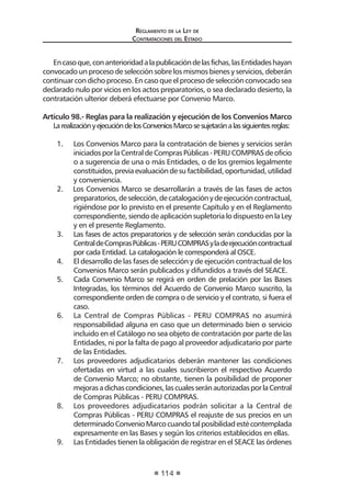 Regl amento de l a Ley de 
Contratac iones del Estado 
114 
En caso que, con anterioridad a la publicación de las fichas, las Entidades hayan convocado un proceso de selección sobre los mismos bienes y servicios, deberán continuar con dicho proceso. En caso que el proceso de selección convocado sea declarado nulo por vicios en los actos preparatorios, o sea declarado desierto, la contratación ulterior deberá efectuarse por Convenio Marco. 
Artículo 98.- Reglas para la realización y ejecución de los Convenios Marco 
La realización y ejecución de los Convenios Marco se sujetarán a las siguientes reglas: 
1. Los Convenios Marco para la contratación de bienes y servicios serán iniciados por la Central de Compras Públicas - PERU COMPRAS de oficio o a sugerencia de una o más Entidades, o de los gremios legalmente constituidos, previa evaluación de su factibilidad, oportunidad, utilidad y conveniencia. 
2. Los Convenios Marco se desarrollarán a través de las fases de actos preparatorios, de selección, de catalogación y de ejecución contractual, rigiéndose por lo previsto en el presente Capítulo y en el Reglamento correspondiente, siendo de aplicación supletoria lo dispuesto en la Ley y en el presente Reglamento. 
3. Las fases de actos preparatorios y de selección serán conducidas por la Central de Compras Públicas - PERU COMPRAS y la de ejecución contractual por cada Entidad. La catalogación le corresponderá al OSCE. 
4. El desarrollo de las fases de selección y de ejecución contractual de los Convenios Marco serán publicados y difundidos a través del SEACE. 
5. Cada Convenio Marco se regirá en orden de prelación por las Bases Integradas, los términos del Acuerdo de Convenio Marco suscrito, la correspondiente orden de compra o de servicio y el contrato, si fuera el caso. 
6. La Central de Compras Públicas - PERU COMPRAS no asumirá responsabilidad alguna en caso que un determinado bien o servicio incluido en el Catálogo no sea objeto de contratación por parte de las Entidades, ni por la falta de pago al proveedor adjudicatario por parte de las Entidades. 
7. Los proveedores adjudicatarios deberán mantener las condiciones ofertadas en virtud a las cuales suscribieron el respectivo Acuerdo de Convenio Marco; no obstante, tienen la posibilidad de proponer mejoras a dichas condiciones, las cuales serán autorizadas por la Central de Compras Públicas - PERU COMPRAS. 
8. Los proveedores adjudicatarios podrán solicitar a la Central de Compras Públicas - PERU COMPRAS el reajuste de sus precios en un determinado Convenio Marco cuando tal posibilidad esté contemplada expresamente en las Bases y según los criterios establecidos en ellas. 
9. Las Entidades tienen la obligación de registrar en el SEACE las órdenes  