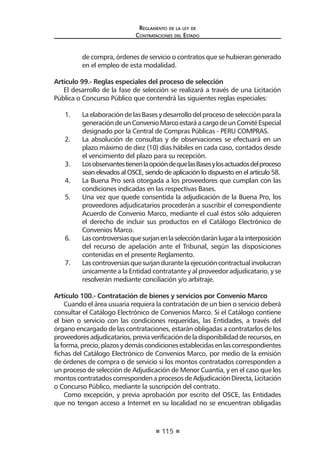 115 
Regl amento de l a l ey de 
Contratac iones del Estado 
de compra, órdenes de servicio o contratos que se hubieran generado en el empleo de esta modalidad. 
Artículo 99.- Reglas especiales del proceso de selección 
El desarrollo de la fase de selección se realizará a través de una Licitación Pública o Concurso Público que contendrá las siguientes reglas especiales: 
1. La elaboración de las Bases y desarrollo del proceso de selección para la generación de un Convenio Marco estará a cargo de un Comité Especial designado por la Central de Compras Públicas - PERU COMPRAS. 
2. La absolución de consultas y de observaciones se efectuará en un plazo máximo de diez (10) días hábiles en cada caso, contados desde el vencimiento del plazo para su recepción. 
3. Los observantes tienen la opción de que las Bases y los actuados del proceso sean elevados al OSCE, siendo de aplicación lo dispuesto en el artículo 58. 
4. La Buena Pro será otorgada a los proveedores que cumplan con las condiciones indicadas en las respectivas Bases. 
5. Una vez que quede consentida la adjudicación de la Buena Pro, los proveedores adjudicatarios procederán a suscribir el correspondiente Acuerdo de Convenio Marco, mediante el cual éstos sólo adquieren el derecho de incluir sus productos en el Catálogo Electrónico de Convenios Marco. 
6. Las controversias que surjan en la selección darán lugar a la interposición del recurso de apelación ante el Tribunal, según las disposiciones contenidas en el presente Reglamento. 
7. Las controversias que surjan durante la ejecución contractual involucran únicamente a la Entidad contratante y al proveedor adjudicatario, y se resolverán mediante conciliación y/o arbitraje. 
Artículo 100.- Contratación de bienes y servicios por Convenio Marco 
Cuando el área usuaria requiera la contratación de un bien o servicio deberá consultar el Catálogo Electrónico de Convenios Marco. Si el Catálogo contiene el bien o servicio con las condiciones requeridas, las Entidades, a través del órgano encargado de las contrataciones, estarán obligadas a contratarlos de los proveedores adjudicatarios, previa verificación de la disponibilidad de recursos, en la forma, precio, plazos y demás condiciones establecidas en las correspondientes fichas del Catálogo Electrónico de Convenios Marco, por medio de la emisión de órdenes de compra o de servicio si los montos contratados corresponden a un proceso de selección de Adjudicación de Menor Cuantía, y en el caso que los montos contratados corresponden a procesos de Adjudicación Directa, Licitación o Concurso Público, mediante la suscripción del contrato. 
Como excepción, y previa aprobación por escrito del OSCE, las Entidades que no tengan acceso a Internet en su localidad no se encuentran obligadas  