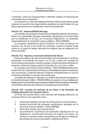 Regl amento de l a Ley de 
Contratac iones del Estado 
116 
a contratar a través de Convenio Marco, debiendo emplear el mecanismo de contratación que corresponda. 
La contratación a través del Catálogo Electrónico de Convenios Marco puede realizarse de acuerdo a los requerimientos periódicos de cada Entidad, sin que dichas operaciones sean consideradas como fraccionamiento. 
Artículo 101.- Responsabilidad del pago 
Las Entidades que contraten a través de la modalidad de selección de Convenio Marco son responsables del pago al proveedor adjudicatario, de conformidad con lo establecido en la Ley y en el presente Reglamento, no existiendo responsabilidad de la Central de Compras Públicas - PERÚ COMPRAS. 
Un proveedor adjudicatario podrá abstenerse de recibir las órdenes de compra o de servicio o de suscribir los contratos, cuando la Entidad tenga retraso en el pago de deudas derivadas de cualquier tipo de obligación con dicho proveedor. 
Artículo 102.- Vigencia y renovación del Convenio Marco 
El plazo de vigencia de cada Convenio Marco será especificado en las Bases del proceso, no pudiendo ser mayor a un (1) año, y podrá ser renovado de forma sucesiva por periodos menores o iguales, siempre que dichos períodos en conjunto, incluyendo el plazo original, no excedan de un (1) año y medio. 
Sin embargo, la Central de Compras Públicas - PERU COMPRAS podrá revisar los términos de un determinado Convenio con la finalidad de obtener condiciones más convenientes, pudiendo darlo por finalizado anticipadamente en caso las condiciones ofertadas no sean las más beneficiosas. 
La facultad de disponer la renovación o la revisión del Convenio corresponde a la Central de Compras Pública - PERUCOMPRAS, de acuerdo a lo que establezca el Reglamento de Convenio Marco que se apruebe mediante Decreto Supremo refrendado por el Ministro de Economía y Finanzas y las directivas que emita el OSCE. 
Artículo 103.- Causales de exclusión de las fichas o del Proveedor del Catálogo Electrónico de Convenios Marco 
Las fichas de Convenio Marco serán excluidas del Catálogo Electrónico de Convenios Marco en los siguientes casos: 
1. Vencimiento del plazo de vigencia del Acuerdo de Convenio Marco. 
2. Solicitud justificada del proveedor adjudicatario, aprobada por la Central de Compras Públicas - PERU COMPRAS. 
3. Efecto de la revisión del Convenio Marco. 
4. Incumplimiento injustificado del proveedor adjudicatario de sus obligaciones contractuales derivadas de órdenes de compra, de servicios o contratos, según corresponda, que dé lugar a la resolución del contrato de manera consentida o arbitralmente firme.  