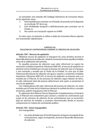 117 
Regl amento de l a l ey de 
Contratac iones del Estado 
Un proveedor será excluido del Catálogo Electrónico de Convenios Marco en los siguientes casos: 
1. Esté impedido para contratar con el Estado, de acuerdo con lo dispuesto en el artículo 10º de la Ley; 
2. Esté inhabilitado temporal o definitivamente para contratar con el Estado; o; 
3. No cuente con inscripción vigente en el RNP. 
En estos casos, la exclusión se refiere a todos los Convenios Marco vigentes con el proveedor adjudicatario. 
CAPÍTULO XII 
SOLUCION DE CONTROVERSIAS DURANTE EL PROCESO DE SELECCIÓN 
Artículo 104°.- Recurso de apelación 
Mediante recurso de apelación se impugnan los actos dictados durante el desarrollo del proceso de selección, desde la convocatoria hasta aquellos emitidos antes de la celebración del contrato. 
En aquellos procesos de selección cuyo valor referencial no supere las seiscientas Unidades Impositivas Tributarias (600 UIT), el recurso de apelación se presenta ante la Entidad que convocó el proceso de selección que se impugna, y será conocido y resuelto por el Titular de la Entidad. En caso que el valor referencial del proceso de selección sea igual o superior a seiscientas Unidades Impositivas Tributarias (600 UIT), el recurso de apelación se presenta ante y es resuelto por el Tribunal. En los procesos de selección según relación de ítems, el valor referencial total del proceso determinará ante quién se presentará el recurso de apelación. 
Con independencia del valor referencial del proceso de selección, los actos emitidos por el Titular de la Entidad que declaren la nulidad de oficio o cancelen el proceso, podrán impugnarse ante el Tribunal. 
En aplicación de la Décimo Tercera Disposición Complementaria y Final de la Ley, el Tribunal será competente para conocer y resolver las controversias que surjan en los procesos de selección de las contrataciones que se encuentren bajo los alcances de tratados o acuerdos internacionales donde se asuman compromisos en materia de contratación pública. 
Artículo 105.- Actos impugnables 
Son impugnables: 
1. Los actos dictados por el Comité Especial o el órgano encargado de las contrataciones, según corresponda, durante el desarrollo del proceso de selección.  