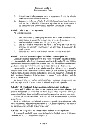 Regl amento de l a Ley de 
Contratac iones del Estado 
118 
2. Los actos expedidos luego de haberse otorgado la Buena Pro y hasta antes de la celebración del contrato. 
3. Los actos emitidos por el Titular de la Entidad que afecten la continuación del proceso de selección, distintos de aquellos que resuelven recursos de apelación, tales como nulidad de oficio, cancelación u otros. 
Artículo 106.- Actos no impugnables 
No son impugnables: 
1. Las actuaciones y actos preparatorios de la Entidad convocante, destinadas a organizar la realización de procesos de selección. 
2. Las Bases del proceso de selección y/o su integración. 
3. Las actuaciones materiales relativas a la programación de los procesos de selección en el SEACE y las referidas a la inscripción de participantes. 
4. Los actos que aprueban la exoneración del proceso de selección. 
Artículo 107.- Plazos de la interposición del recurso de apelación 
La apelación contra el otorgamiento de la Buena Pro o contra los actos dictados con anterioridad a ella debe interponerse dentro de los ocho (8) días hábiles siguientes de haberse otorgado la Buena Pro. En el caso de Adjudicaciones Directas y Adjudicaciones de Menor Cuantía, el plazo será de cinco (5) días hábiles. 
La apelación contra los actos distintos a los indicados en el párrafo anterior debe interponerse dentro de los ocho (8) días hábiles siguientes de haberse tomado conocimiento del acto que se desea impugnar. En el caso de Adjudicaciones Directas y Adjudicaciones de Menor Cuantía, el plazo será de cinco (5) días hábiles. 
Los plazos indicados resultan aplicables a todo recurso de apelación, sea que se interponga ante la Entidad o ante el Tribunal, según corresponda. 
Artículo 108.- Efectos de la interposición del recurso de apelación 
La interposición del recurso de apelación suspende el proceso de selección. Si el proceso de selección fue convocado por ítems, etapas, lotes, paquetes o tramos, la suspensión afectará únicamente al ítem, etapa, lote, paquete o tramo impugnado. 
Son nulos los actos expedidos con infracción de lo establecido en el párrafo precedente. 
Tanto la Entidad como el Tribunal, según corresponda, deben informar en la ficha del proceso de selección obrante en el SEACE la interposición del recurso de apelación, el mismo día de su interposición. 
Artículo 109.- Requisitos de admisibilidad del recurso de apelación 
El recurso de apelación, sea presentado ante la Entidad o ante el Tribunal, deberá cumplir con los siguientes requisitos:  