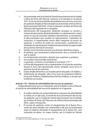 119 
Regl amento de l a l ey de 
Contratac iones del Estado 
1. Ser presentado ante la Unidad de Trámite Documentario de la Entidad o Mesa de Partes del Tribunal, conforme a lo indicado en el artículo 105°. En el caso de las Entidades domiciliadas fuera de Lima, el recurso de apelación dirigido al Tribunal podrá ser presentado ante las oficinas desconcentradas del OSCE, el que lo derivará a la Mesa de Partes del Tribunal al día siguiente de su recepción. 
2. Identificación del impugnante, debiendo consignar su nombre y número de documento oficial de identidad, o su denominación o razón social. En caso de actuación mediante representante, se acompañará la documentación que acredite tal representación. Tratándose de consorcios, el representante común debe interponer el recurso de apelación a nombre de todos los consorciados, acreditando sus facultades de representación mediante la presentación de copia simple de la promesa formal de consorcio. 
3. Señalar como domicilio procesal una dirección electrónica propia. 
4. El petitorio, que comprende la determinación clara y concreta de lo que se solicita. 
5. Los fundamentos de hecho y derecho que sustentan su petitorio. 
6. Las pruebas instrumentales pertinentes. 
7. La garantía, conforme a lo señalado en el artículo 112°.16 
8. La firma del impugnante o de su representante. En el caso de consorcios bastará la firma del representante común señalado como tal en la promesa formal de consorcio. 
9. Copias simples del escrito y sus recaudos para la otra parte, si la hubiera, y 
10. Autorización de abogado, sólo en los casos de Licitaciones Públicas, Concursos Públicos y Adjudicaciones Directas Públicas, y siempre que la defensa sea cautiva. 
Artículo 110.- Trámite de admisibilidad del recurso de apelación 
Independientemente que sea interpuesto ante la Entidad o ante el Tribunal, el trámite de admisibilidad del recurso de apelación es el siguiente: 
1. El análisis referido a la conformidad de los requisitos de admisibilidad se realiza en un solo acto, al momento de la presentación del recurso de apelación, por la Unidad de Trámite Documentario de la Entidad, por la Mesa de Partes del Tribunal o las Oficinas Desconcentradas del OSCE, según corresponda. 
2. El recurso de apelación contra el otorgamiento de la Buena Pro o contra los actos dictados con anterioridad a ella que sea presentado antes de haberse efectuado el otorgamiento de la Buena Pro, será rechazado de plano, sin mayor trámite, por la Unidad de Trámite 
16 Según Fe de Erratas publicada el 15 de enero de 2009.  