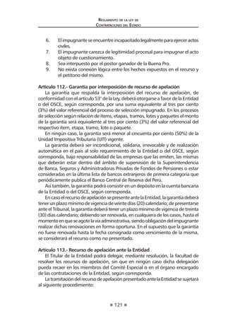 121 
Regl amento de l a l ey de 
Contratac iones del Estado 
6. El impugnante se encuentre incapacitado legalmente para ejercer actos civiles. 
7. El impugnante carezca de legitimidad procesal para impugnar el acto objeto de cuestionamiento. 
8. Sea interpuesto por el postor ganador de la Buena Pro. 
9. No exista conexión lógica entre los hechos expuestos en el recurso y el petitorio del mismo. 
Artículo 112.- Garantía por interposición de recurso de apelación 
La garantía que respalda la interposición del recurso de apelación, de conformidad con el artículo 53° de la Ley, deberá otorgarse a favor de la Entidad o del OSCE, según corresponda, por una suma equivalente al tres por ciento (3%) del valor referencial del proceso de selección impugnado. En los procesos de selección según relación de ítems, etapas, tramos, lotes y paquetes el monto de la garantía será equivalente al tres por ciento (3%) del valor referencial del respectivo ítem, etapa, tramo, lote o paquete. 
En ningún caso, la garantía será menor al cincuenta por ciento (50%) de la Unidad Impositiva Tributaria (UIT) vigente. 
La garantía deberá ser incondicional, solidaria, irrevocable y de realización automática en el país al solo requerimiento de la Entidad o del OSCE, según corresponda, bajo responsabilidad de las empresas que las emiten, las mismas que deberán estar dentro del ámbito de supervisión de la Superintendencia de Banca, Seguros y Administradoras Privadas de Fondos de Pensiones o estar consideradas en la última lista de bancos extranjeros de primera categoría que periódicamente publica el Banco Central de Reserva del Perú. 
Así también, la garantía podrá consistir en un depósito en la cuenta bancaria de la Entidad o del OSCE, según corresponda. 
En caso el recurso de apelación se presente ante la Entidad, la garantía deberá tener un plazo mínimo de vigencia de veinte días (20) calendario; de presentarse ante el Tribunal, la garantía deberá tener un plazo mínimo de vigencia de treinta (30) días calendario; debiendo ser renovada, en cualquiera de los casos, hasta el momento en que se agote la vía administrativa, siendo obligación del impugnante realizar dichas renovaciones en forma oportuna. En el supuesto que la garantía no fuese renovada hasta la fecha consignada como vencimiento de la misma, se considerará el recurso como no presentado. 
Artículo 113.- Recurso de apelación ante la Entidad 
El Titular de la Entidad podrá delegar, mediante resolución, la facultad de resolver los recursos de apelación, sin que en ningún caso dicha delegación pueda recaer en los miembros del Comité Especial o en el órgano encargado de las contrataciones de la Entidad, según corresponda. 
La tramitación del recurso de apelación presentado ante la Entidad se sujetará al siguiente procedimiento:  