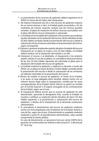 Regl amento de l a Ley de 
Contratac iones del Estado 
122 
1. La presentación de los recursos de apelación deberá registrarse en el SEACE el mismo día de haber sido interpuestos. 
2. De haberse interpuesto dos (2) o más recursos de apelación respecto de un mismo proceso o ítem, la Entidad podrá acumularlos a fin de resolverlos de manera conjunta, siempre que los mismos guarden conexión. El plazo de resolución de dichos recursos acumulados será el plazo del último recurso interpuesto o subsanado. 
3. La Entidad correrá traslado de la apelación a los postores que pudiesen resultar afectados con la resolución del recurso, dentro del plazo de dos (2) días hábiles contados desde la presentación del recurso o desde la subsanación de las omisiones advertidas en la presentación del mismo, según corresponda. 
4. El postor o postores emplazados podrán absolver el traslado del recurso interpuesto en un plazo no mayor a tres (3) días hábiles. La Entidad deberá resolver con la absolución del traslado o sin ella. 
Al interponer el recurso o al absolverlo, el impugnante o los postores podrán solicitar el uso de la palabra, lo cual deberá efectuarse dentro de los tres (3) días hábiles siguientes de culminado el plazo para la absolución del traslado del recurso de apelación. 
5. La Entidad resolverá la apelación y notificará su decisión a través del SEACE, en un plazo no mayor de doce (12) días hábiles, contados desde la presentación del recurso o desde la subsanación de las omisiones y/o defectos advertidos en la presentación del mismo. 
A efectos de resolver el recurso de apelación, el Titular de la Entidad, o en quien se haya delegado dicha facultad, deberá contar con un informe técnico legal sobre la impugnación, emitido por las áreas correspondientes de la Entidad. Dicho informe no podrá ser emitido por el Comité Especial o el órgano encargado de las contrataciones de la Entidad, según sea el caso. 
6. El impugnante deberá asumir que su recurso de apelación ha sido desestimado, operando la denegatoria ficta, cuando la Entidad no resuelva y notifique su resolución dentro del plazo de doce (12) días hábiles siguientes a la presentación o subsanación del recurso de apelación, a efectos de la interposición de la demanda contencioso administrativa. 
7. Es procedente el desistimiento del recurso de apelación mediante escrito con firma legalizada ante el fedatario de la Entidad, Notario o Juez de Paz, según sea el caso. El desistimiento es aceptado mediante resolución y pone fin al procedimiento administrativo, salvo cuando comprometa el interés público. 
En caso de desistimiento, se ejecutará el cien por ciento (100%) de la garantía, de conformidad con el literal c) del numeral 51.2 del artículo 51° de la Ley.  