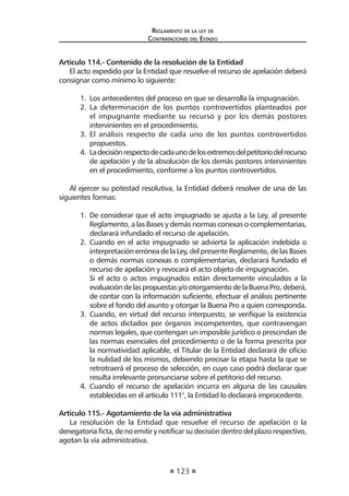 123 
Regl amento de l a l ey de 
Contratac iones del Estado 
Artículo 114.- Contenido de la resolución de la Entidad 
El acto expedido por la Entidad que resuelve el recurso de apelación deberá consignar como mínimo lo siguiente: 
1. Los antecedentes del proceso en que se desarrolla la impugnación. 
2. La determinación de los puntos controvertidos planteados por el impugnante mediante su recurso y por los demás postores intervinientes en el procedimiento. 
3. El análisis respecto de cada uno de los puntos controvertidos propuestos. 
4. La decisión respecto de cada uno de los extremos del petitorio del recurso de apelación y de la absolución de los demás postores intervinientes en el procedimiento, conforme a los puntos controvertidos. 
Al ejercer su potestad resolutiva, la Entidad deberá resolver de una de las siguientes formas: 
1. De considerar que el acto impugnado se ajusta a la Ley, al presente Reglamento, a las Bases y demás normas conexas o complementarias, declarará infundado el recurso de apelación. 
2. Cuando en el acto impugnado se advierta la aplicación indebida o interpretación errónea de la Ley, del presente Reglamento, de las Bases o demás normas conexas o complementarias, declarará fundado el recurso de apelación y revocará el acto objeto de impugnación. 
Si el acto o actos impugnados están directamente vinculados a la evaluación de las propuestas y/o otorgamiento de la Buena Pro, deberá, de contar con la información suficiente, efectuar el análisis pertinente sobre el fondo del asunto y otorgar la Buena Pro a quien corresponda. 
3. Cuando, en virtud del recurso interpuesto, se verifique la existencia de actos dictados por órganos incompetentes, que contravengan normas legales, que contengan un imposible jurídico o prescindan de las normas esenciales del procedimiento o de la forma prescrita por la normatividad aplicable, el Titular de la Entidad declarará de oficio la nulidad de los mismos, debiendo precisar la etapa hasta la que se retrotraerá el proceso de selección, en cuyo caso podrá declarar que resulta irrelevante pronunciarse sobre el petitorio del recurso. 
4. Cuando el recurso de apelación incurra en alguna de las causales establecidas en el artículo 111°, la Entidad lo declarará improcedente. 
Artículo 115.- Agotamiento de la vía administrativa 
La resolución de la Entidad que resuelve el recurso de apelación o la denegatoria ficta, de no emitir y notificar su decisión dentro del plazo respectivo, agotan la vía administrativa.  