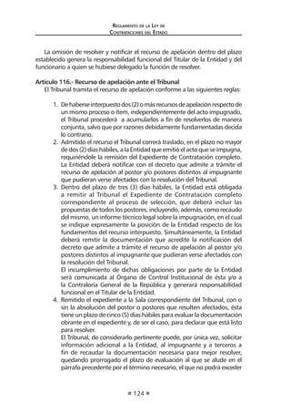 Regl amento de l a Ley de 
Contratac iones del Estado 
124 
La omisión de resolver y notificar el recurso de apelación dentro del plazo establecido genera la responsabilidad funcional del Titular de la Entidad y del funcionario a quien se hubiese delegado la función de resolver. 
Artículo 116.- Recurso de apelación ante el Tribunal 
El Tribunal tramita el recurso de apelación conforme a las siguientes reglas: 
1. De haberse interpuesto dos (2) o más recursos de apelación respecto de un mismo proceso o ítem, independientemente del acto impugnado, el Tribunal procederá a acumularlos a fin de resolverlos de manera conjunta, salvo que por razones debidamente fundamentadas decida lo contrario. 
2. Admitido el recurso el Tribunal correrá traslado, en el plazo no mayor de dos (2) días hábiles, a la Entidad que emitió el acto que se impugna, requiriéndole la remisión del Expediente de Contratación completo. La Entidad deberá notificar con el decreto que admite a trámite el recurso de apelación al postor y/o postores distintos al impugnante que pudieran verse afectados con la resolución del Tribunal. 
3. Dentro del plazo de tres (3) días hábiles, la Entidad está obligada a remitir al Tribunal el Expediente de Contratación completo correspondiente al proceso de selección, que deberá incluir las propuestas de todos los postores, incluyendo, además, como recaudo del mismo, un informe técnico legal sobre la impugnación, en el cual se indique expresamente la posición de la Entidad respecto de los fundamentos del recurso interpuesto. Simultáneamente, la Entidad deberá remitir la documentación que acredite la notificación del decreto que admite a trámite el recurso de apelación al postor y/o postores distintos al impugnante que pudieran verse afectados con la resolución del Tribunal. 
El incumplimiento de dichas obligaciones por parte de la Entidad será comunicada al Órgano de Control Institucional de ésta y/o a la Contraloría General de la República y generará responsabilidad funcional en el Titular de la Entidad. 
4. Remitido el expediente a la Sala correspondiente del Tribunal, con o sin la absolución del postor o postores que resulten afectados, ésta tiene un plazo de cinco (5) días hábiles para evaluar la documentación obrante en el expediente y, de ser el caso, para declarar que está listo para resolver. 
El Tribunal, de considerarlo pertinente puede, por única vez, solicitar información adicional a la Entidad, al impugnante y a terceros a fin de recaudar la documentación necesaria para mejor resolver, quedando prorrogado el plazo de evaluación al que se alude en el párrafo precedente por el término necesario, el que no podrá exceder  