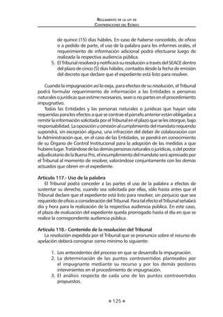 125 
Regl amento de l a l ey de 
Contratac iones del Estado 
de quince (15) días hábiles. En caso de haberse concedido, de oficio o a pedido de parte, el uso de la palabra para los informes orales, el requerimiento de información adicional podrá efectuarse luego de realizada la respectiva audiencia pública. 
5. El Tribunal resolverá y notificará su resolución a través del SEACE dentro del plazo de cinco (5) días hábiles, contados desde la fecha de emisión del decreto que declare que el expediente está listo para resolver. 
Cuando la impugnación así lo exija, para efectos de su resolución, el Tribunal podrá formular requerimiento de información a las Entidades o personas naturales o jurídicas que estime necesarios, sean o no partes en el procedimiento impugnativo. 
Todas las Entidades y las personas naturales o jurídicas que hayan sido requeridas para los efectos a que se contrae el párrafo anterior están obligadas a remitir la información solicitada por el Tribunal en el plazo que se les otorgue, bajo responsabilidad. La oposición u omisión al cumplimiento del mandato requerido supondrá, sin excepción alguna, una infracción del deber de colaboración con la Administración que, en el caso de las Entidades, se pondrá en conocimiento de su Órgano de Control Institucional para la adopción de las medidas a que hubiere lugar. Tratándose de las demás personas naturales o jurídicas, o del postor adjudicatario de la Buena Pro, el incumplimiento del mandato será apreciado por el Tribunal al momento de resolver, valorándose conjuntamente con los demás actuados que obren en el expediente. 
Artículo 117.- Uso de la palabra 
El Tribunal podrá conceder a las partes el uso de la palabra a efectos de sustentar su derecho, cuando sea solicitada por ellas, sólo hasta antes que el Tribunal declare que el expediente está listo para resolver, sin perjuicio que sea requerido de oficio a consideración del Tribunal. Para tal efecto el Tribunal señalará día y hora para la realización de la respectiva audiencia pública. En este caso, el plazo de evaluación del expediente queda prorrogado hasta el día en que se realice la correspondiente audiencia pública. 
Artículo 118.- Contenido de la resolución del Tribunal 
La resolución expedida por el Tribunal que se pronuncia sobre el recurso de apelación deberá consignar como mínimo lo siguiente: 
1. Los antecedentes del proceso en que se desarrolla la impugnación. 
2. La determinación de los puntos controvertidos planteados por el impugnante mediante su recurso y por los demás postores intervinientes en el procedimiento de impugnación. 
3. El análisis respecto de cada uno de los puntos controvertidos propuestos.  