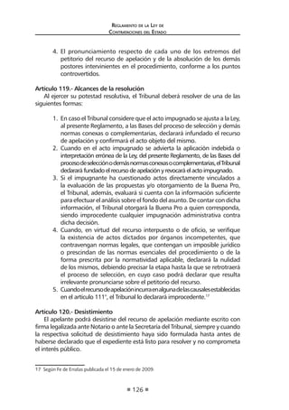 Regl amento de l a Ley de 
Contratac iones del Estado 
126 
4. El pronunciamiento respecto de cada uno de los extremos del petitorio del recurso de apelación y de la absolución de los demás postores intervinientes en el procedimiento, conforme a los puntos controvertidos. 
Artículo 119.- Alcances de la resolución 
Al ejercer su potestad resolutiva, el Tribunal deberá resolver de una de las siguientes formas: 
1. En caso el Tribunal considere que el acto impugnado se ajusta a la Ley, al presente Reglamento, a las Bases del proceso de selección y demás normas conexas o complementarias, declarará infundado el recurso de apelación y confirmará el acto objeto del mismo. 
2. Cuando en el acto impugnado se advierta la aplicación indebida o interpretación errónea de la Ley, del presente Reglamento, de las Bases del proceso de selección o demás normas conexas o complementarias, el Tribunal declarará fundado el recurso de apelación y revocará el acto impugnado. 
3. Si el impugnante ha cuestionado actos directamente vinculados a la evaluación de las propuestas y/o otorgamiento de la Buena Pro, el Tribunal, además, evaluará si cuenta con la información suficiente para efectuar el análisis sobre el fondo del asunto. De contar con dicha información, el Tribunal otorgará la Buena Pro a quien corresponda, siendo improcedente cualquier impugnación administrativa contra dicha decisión. 
4. Cuando, en virtud del recurso interpuesto o de oficio, se verifique la existencia de actos dictados por órganos incompetentes, que contravengan normas legales, que contengan un imposible jurídico o prescindan de las normas esenciales del procedimiento o de la forma prescrita por la normatividad aplicable, declarará la nulidad de los mismos, debiendo precisar la etapa hasta la que se retrotraerá el proceso de selección, en cuyo caso podrá declarar que resulta irrelevante pronunciarse sobre el petitorio del recurso. 
5. Cuando el recurso de apelación incurra en alguna de las causales establecidas en el artículo 111°, el Tribunal lo declarará improcedente.17 
Artículo 120.- Desistimiento 
El apelante podrá desistirse del recurso de apelación mediante escrito con firma legalizada ante Notario o ante la Secretaría del Tribunal, siempre y cuando la respectiva solicitud de desistimiento haya sido formulada hasta antes de haberse declarado que el expediente está listo para resolver y no comprometa el interés público. 
17 Según Fe de Erratas publicada el 15 de enero de 2009.  