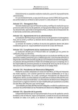 127 
Regl amento de l a l ey de 
Contratac iones del Estado 
El desistimiento es aceptado mediante resolución y pone fin al procedimiento administrativo. 
En caso de desistimiento, se ejecutará el cien por ciento (100%) de la garantía, de conformidad con el literal c) del numeral 51.2 del artículo 51° de la Ley. 
Artículo 121.- Denegatoria ficta 
Vencido el plazo para que el Tribunal resuelva y notifique la resolución que se pronuncia sobre el recurso de apelación, el impugnante deberá asumir que aquél fue desestimado, operando la denegatoria ficta, a efectos de la interposición de la demanda contencioso administrativa. 
Artículo 122.- Agotamiento de la vía administrativa 
La resolución del Tribunal que resuelve el recurso de apelación o la denegatoria ficta, de no emitir y notificar su decisión dentro del plazo respectivo, agotan la vía administrativa. 
La omisión de resolver y notificar el recurso de apelación dentro del plazo establecido genera la responsabilidad funcional de la Sala del Tribunal. 
Artículo 123.- Cumplimiento de las resoluciones del Tribunal 
La resolución dictada por el Tribunal debe ser cumplida por las partes sin calificarla y bajo sus términos. 
Cuando la Entidad no cumpla con lo dispuesto en una resolución del Tribunal, éste dictará las medidas pertinentes para su debida ejecución, comunicando tal hecho al Órgano de Control Institucional de aquella y/o a la Contraloría General de la República, sin perjuicio del requerimiento al Titular de la Entidad para que se imponga al o a los responsables las sanciones previstas en el artículo 46° de la Ley. De ser el caso, se denunciará a los infractores según lo tipificado en el Código Penal. 
Artículo 124.- Precedentes de Observancia Obligatoria 
Mediante acuerdos adoptados en sesión de Sala Plena, el Tribunal interpreta de modo expreso y con carácter general las normas establecidas en la Ley y el presente Reglamento, los cuales constituyen Precedentes de Observancia Obligatoria. Dichos acuerdos deberán ser publicados en el Diario Oficial El Peruano y en el portal institucional del OSCE. Los Precedentes de Observancia Obligatoria conservarán su vigencia mientras no sean modificados por posteriores acuerdos de Sala Plena del Tribunal o por norma legal. 
Las Entidades y las Salas del Tribunal están obligadas a resolver las apelaciones que conozcan de conformidad con los Precedentes de Observancia Obligatoria vigentes. 
Artículo 125.- Ejecución de la garantía 
Independientemente que se haya presentado el recurso de apelación ante la Entidad o ante el Tribunal, según corresponda, cuando el recurso sea declarado fundado en todo o en parte, o se declare la nulidad sin haberse emitido  