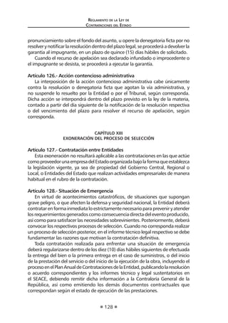 Regl amento de l a Ley de 
Contratac iones del Estado 
128 
pronunciamiento sobre el fondo del asunto, u opere la denegatoria ficta por no resolver y notificar la resolución dentro del plazo legal, se procederá a devolver la garantía al impugnante, en un plazo de quince (15) días hábiles de solicitado. 
Cuando el recurso de apelación sea declarado infundado o improcedente o el impugnante se desista, se procederá a ejecutar la garantía. 
Artículo 126.- Acción contencioso administrativa 
La interposición de la acción contencioso administrativa cabe únicamente contra la resolución o denegatoria ficta que agotan la vía administrativa, y no suspende lo resuelto por la Entidad o por el Tribunal, según corresponda. Dicha acción se interpondrá dentro del plazo previsto en la ley de la materia, contado a partir del día siguiente de la notificación de la resolución respectiva o del vencimiento del plazo para resolver el recurso de apelación, según corresponda. 
CAPÍTULO XIII 
EXONERACIÓN DEL PROCESO DE SELECCIÓN 
Artículo 127.- Contratación entre Entidades 
Esta exoneración no resultará aplicable a las contrataciones en las que actúe como proveedor una empresa del Estado organizada bajo la forma que establezca la legislación vigente, ya sea de propiedad del Gobierno Central, Regional o Local, o Entidades del Estado que realizan actividades empresariales de manera habitual en el rubro de la contratación. 
Artículo 128.- Situación de Emergencia 
En virtud de acontecimientos catastróficos, de situaciones que supongan grave peligro, o que afecten la defensa y seguridad nacional, la Entidad deberá contratar en forma inmediata lo estrictamente necesario para prevenir y atender los requerimientos generados como consecuencia directa del evento producido, así como para satisfacer las necesidades sobrevinientes. Posteriormente, deberá convocar los respectivos procesos de selección. Cuando no corresponda realizar un proceso de selección posterior, en el informe técnico legal respectivo se debe fundamentar las razones que motivan la contratación definitiva. 
Toda contratación realizada para enfrentar una situación de emergencia deberá regularizarse dentro de los diez (10) días hábiles siguientes de efectuada la entrega del bien o la primera entrega en el caso de suministros, o del inicio de la prestación del servicio o del inicio de la ejecución de la obra, incluyendo el proceso en el Plan Anual de Contrataciones de la Entidad, publicando la resolución o acuerdo correspondientes y los informes técnico y legal sustentatorios en el SEACE, debiendo remitir dicha información a la Contraloría General de la República, así como emitiendo los demás documentos contractuales que correspondan según el estado de ejecución de las prestaciones.  
