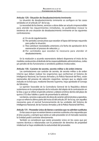 129 
Regl amento de l a l ey de 
Contratac iones del Estado 
Artículo 129.- Situación de Desabastecimiento Inminente 
La situación de desabastecimiento inminente se configura en los casos señalados en el artículo 22° de la Ley. 
La necesidad de los bienes, servicios u obras debe ser actual e imprescindible para atender los requerimientos inmediatos, no pudiéndose invocar la existencia de una situación de desabastecimiento inminente en las siguientes contrataciones: 
a) En vía de regularización. 
b) Por períodos consecutivos que excedan el lapso del tiempo requerido para paliar la situación. 
c) Para satisfacer necesidades anteriores a la fecha de aprobación de la exoneración al proceso de selección, y 
d) Por cantidades que excedan lo necesario para atender el desabastecimiento. 
En la resolución o acuerdo exoneratorio deberá disponerse el inicio de las medidas conducentes al deslinde de las responsabilidades administrativas, civiles y/o penales de los funcionarios o servidores públicos involucrados. 
Artículo 130.- Carácter de secreto, secreto militar o de orden interno 
Las contrataciones con carácter de secreto, de secreto militar o de orden interno que deban realizar los organismos que conforman el Sistema de Inteligencia Nacional, las Fuerzas Armadas y la Policía Nacional del Perú, están exoneradas del proceso de selección respectivo, siempre que su objeto esté incluido en la lista que, mediante Decreto Supremo, haya aprobado el Consejo de Ministros. 
La opinión favorable de la Contraloría General de la República deberá sustentarse en la comprobación de la inclusión del objeto de la contratación en la lista a que se refiere el párrafo anterior y deberá emitirse dentro del plazo de quince (15) días hábiles a partir de presentada la solicitud. 
Los bienes, servicios o ejecución de obras de carácter administrativo y operativo, a que se refiere la última parte del inciso d) del artículo 20° de la Ley, son aquellos necesarios para el normal funcionamiento de las unidades del Sistema de Inteligencia Nacional, de las Fuerzas Armadas y de la Policía Nacional del Perú. 
Artículo 131.- Proveedor único de bienes o servicios que no admiten sustitutos 
En los casos en que no existan bienes o servicios sustitutos a los requeridos por el área usuaria, y siempre que exista un solo proveedor en el mercado nacional, la Entidad podrá contratar directamente. 
También se considerará que existe proveedor único en los casos que por razones técnicas o relacionadas con la protección de derechos de propiedad intelectual se haya establecido la exclusividad del proveedor.  