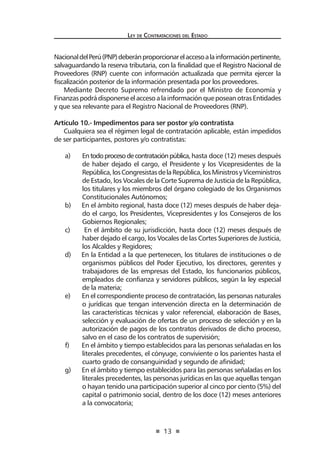 13 
Ley de Contratac iones del Estado 
Nacional del Perú (PNP) deberán proporcionar el acceso a la información pertinente, salvaguardando la reserva tributaria, con la finalidad que el Registro Nacional de Proveedores (RNP) cuente con información actualizada que permita ejercer la fiscalización posterior de la información presentada por los proveedores. 
Mediante Decreto Supremo refrendado por el Ministro de Economía y Finanzas podrá disponerse el acceso a la información que posean otras Entidades y que sea relevante para el Registro Nacional de Proveedores (RNP). 
Artículo 10.- Impedimentos para ser postor y/o contratista 
Cualquiera sea el régimen legal de contratación aplicable, están impedidos de ser participantes, postores y/o contratistas: 
a) En todo proceso de contratación pública, hasta doce (12) meses después de haber dejado el cargo, el Presidente y los Vicepresidentes de la República, los Congresistas de la República, los Ministros y Viceministros de Estado, los Vocales de la Corte Suprema de Justicia de la República, los titulares y los miembros del órgano colegiado de los Organismos Constitucionales Autónomos; 
b) En el ámbito regional, hasta doce (12) meses después de haber dejado el cargo, los Presidentes, Vicepresidentes y los Consejeros de los Gobiernos Regionales; 
c) En el ámbito de su jurisdicción, hasta doce (12) meses después de haber dejado el cargo, los Vocales de las Cortes Superiores de Justicia, los Alcaldes y Regidores; 
d) En la Entidad a la que pertenecen, los titulares de instituciones o de organismos públicos del Poder Ejecutivo, los directores, gerentes y trabajadores de las empresas del Estado, los funcionarios públicos, empleados de confianza y servidores públicos, según la ley especial de la materia; 
e) En el correspondiente proceso de contratación, las personas naturales o jurídicas que tengan intervención directa en la determinación de las características técnicas y valor referencial, elaboración de Bases, selección y evaluación de ofertas de un proceso de selección y en la autorización de pagos de los contratos derivados de dicho proceso, salvo en el caso de los contratos de supervisión; 
f) En el ámbito y tiempo establecidos para las personas señaladas en los literales precedentes, el cónyuge, conviviente o los parientes hasta el cuarto grado de consanguinidad y segundo de afinidad; 
g) En el ámbito y tiempo establecidos para las personas señaladas en los literales precedentes, las personas jurídicas en las que aquellas tengan o hayan tenido una participación superior al cinco por ciento (5%) del capital o patrimonio social, dentro de los doce (12) meses anteriores a la convocatoria;  