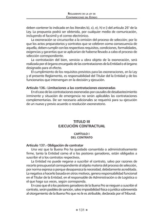 131 
Regl amento de l a l ey de 
Contratac iones del Estado 
deben contener lo indicado en los literales b), c), e), h) e i) del artículo 26° de la Ley. La propuesta podrá ser obtenida, por cualquier medio de comunicación, incluyendo el facsímil y el correo electrónico. 
La exoneración se circunscribe a la omisión del proceso de selección; por lo que los actos preparatorios y contratos que se celebren como consecuencia de aquella, deben cumplir con los respectivos requisitos, condiciones, formalidades, exigencias y garantías que se aplicarían de haberse llevado a cabo el proceso de selección correspondiente. 
La contratación del bien, servicio u obra objeto de la exoneración, será realizada por el órgano encargado de las contrataciones de la Entidad o el órgano designado para el efecto. 
El cumplimiento de los requisitos previstos para las exoneraciones, en la Ley y el presente Reglamento, es responsabilidad del Titular del la Entidad y de los funcionarios que intervengan en la decisión y ejecución. 
Artículo 136.- Limitaciones a las contrataciones exoneradas 
En el caso de las contrataciones exoneradas por causales de desabastecimiento inminente y situación de emergencia no serán aplicables las contrataciones complementarias. De ser necesario adicionales se requerirá para su ejecución de un nuevo y previo acuerdo o resolución exoneratorio. 
TITULO III 
EJECUCIÓN CONTRACTUAL 
CAPÍTULO I 
DEL CONTRATO 
Artículo 137.- Obligación de contratar 
Una vez que la Buena Pro ha quedado consentida o administrativamente firme, tanto la Entidad como el o los postores ganadores, están obligados a suscribir el o los contratos respectivos. 
La Entidad no puede negarse a suscribir el contrato, salvo por razones de recorte presupuestal correspondiente al objeto materia del proceso de selección, por norma expresa o porque desaparezca la necesidad, debidamente acreditada. La negativa a hacerlo basada en otros motivos, genera responsabilidad funcional en el Titular de la Entidad, en el responsable de Administración o de Logística o el que haga sus veces, según corresponda. 
En caso que el o los postores ganadores de la Buena Pro se nieguen a suscribir el contrato, serán pasibles de sanción, salvo imposibilidad física o jurídica sobrevenida al otorgamiento de la Buena Pro que no le es atribuible, declarada por el Tribunal.  