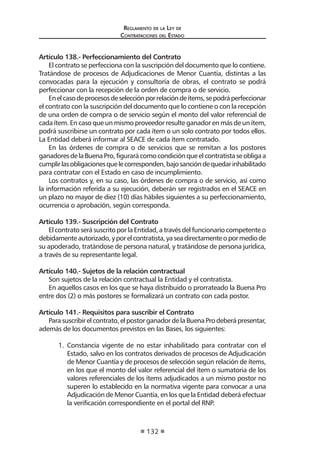 Regl amento de l a Ley de 
Contratac iones del Estado 
132 
Artículo 138.- Perfeccionamiento del Contrato 
El contrato se perfecciona con la suscripción del documento que lo contiene. Tratándose de procesos de Adjudicaciones de Menor Cuantía, distintas a las convocadas para la ejecución y consultoría de obras, el contrato se podrá perfeccionar con la recepción de la orden de compra o de servicio. 
En el caso de procesos de selección por relación de ítems, se podrá perfeccionar el contrato con la suscripción del documento que lo contiene o con la recepción de una orden de compra o de servicio según el monto del valor referencial de cada ítem. En caso que un mismo proveedor resulte ganador en más de un ítem, podrá suscribirse un contrato por cada ítem o un solo contrato por todos ellos. La Entidad deberá informar al SEACE de cada ítem contratado. 
En las órdenes de compra o de servicios que se remitan a los postores ganadores de la Buena Pro, figurará como condición que el contratista se obliga a cumplir las obligaciones que le corresponden, bajo sanción de quedar inhabilitado para contratar con el Estado en caso de incumplimiento. 
Los contratos y, en su caso, las órdenes de compra o de servicio, así como la información referida a su ejecución, deberán ser registrados en el SEACE en un plazo no mayor de diez (10) días hábiles siguientes a su perfeccionamiento, ocurrencia o aprobación, según corresponda. 
Artículo 139.- Suscripción del Contrato 
El contrato será suscrito por la Entidad, a través del funcionario competente o debidamente autorizado, y por el contratista, ya sea directamente o por medio de su apoderado, tratándose de persona natural, y tratándose de persona jurídica, a través de su representante legal. 
Artículo 140.- Sujetos de la relación contractual 
Son sujetos de la relación contractual la Entidad y el contratista. 
En aquellos casos en los que se haya distribuido o prorrateado la Buena Pro entre dos (2) o más postores se formalizará un contrato con cada postor. 
Artículo 141.- Requisitos para suscribir el Contrato 
Para suscribir el contrato, el postor ganador de la Buena Pro deberá presentar, además de los documentos previstos en las Bases, los siguientes: 
1. Constancia vigente de no estar inhabilitado para contratar con el Estado, salvo en los contratos derivados de procesos de Adjudicación de Menor Cuantía y de procesos de selección según relación de ítems, en los que el monto del valor referencial del ítem o sumatoria de los valores referenciales de los ítems adjudicados a un mismo postor no superen lo establecido en la normativa vigente para convocar a una Adjudicación de Menor Cuantía, en los que la Entidad deberá efectuar la verificación correspondiente en el portal del RNP.  