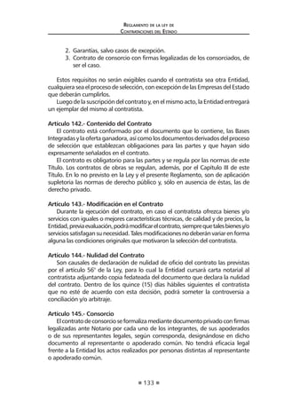 133 
Regl amento de l a l ey de 
Contratac iones del Estado 
2. Garantías, salvo casos de excepción. 
3. Contrato de consorcio con firmas legalizadas de los consorciados, de ser el caso. 
Estos requisitos no serán exigibles cuando el contratista sea otra Entidad, cualquiera sea el proceso de selección, con excepción de las Empresas del Estado que deberán cumplirlos. 
Luego de la suscripción del contrato y, en el mismo acto, la Entidad entregará un ejemplar del mismo al contratista. 
Artículo 142.- Contenido del Contrato 
El contrato está conformado por el documento que lo contiene, las Bases Integradas y la oferta ganadora, así como los documentos derivados del proceso de selección que establezcan obligaciones para las partes y que hayan sido expresamente señalados en el contrato. 
El contrato es obligatorio para las partes y se regula por las normas de este Título. Los contratos de obras se regulan, además, por el Capítulo III de este Título. En lo no previsto en la Ley y el presente Reglamento, son de aplicación supletoria las normas de derecho público y, sólo en ausencia de éstas, las de derecho privado. 
Artículo 143.- Modificación en el Contrato 
Durante la ejecución del contrato, en caso el contratista ofrezca bienes y/o servicios con iguales o mejores características técnicas, de calidad y de precios, la Entidad, previa evaluación, podrá modificar el contrato, siempre que tales bienes y/o servicios satisfagan su necesidad. Tales modificaciones no deberán variar en forma alguna las condiciones originales que motivaron la selección del contratista. 
Artículo 144.- Nulidad del Contrato 
Son causales de declaración de nulidad de oficio del contrato las previstas por el artículo 56° de la Ley, para lo cual la Entidad cursará carta notarial al contratista adjuntando copia fedateada del documento que declara la nulidad del contrato. Dentro de los quince (15) días hábiles siguientes el contratista que no esté de acuerdo con esta decisión, podrá someter la controversia a conciliación y/o arbitraje. 
Artículo 145.- Consorcio 
El contrato de consorcio se formaliza mediante documento privado con firmas legalizadas ante Notario por cada uno de los integrantes, de sus apoderados o de sus representantes legales, según corresponda, designándose en dicho documento al representante o apoderado común. No tendrá eficacia legal frente a la Entidad los actos realizados por personas distintas al representante o apoderado común.  