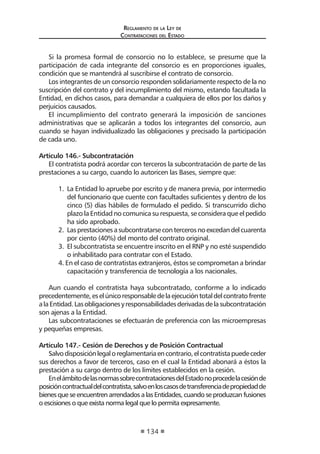 Regl amento de l a Ley de 
Contratac iones del Estado 
134 
Si la promesa formal de consorcio no lo establece, se presume que la participación de cada integrante del consorcio es en proporciones iguales, condición que se mantendrá al suscribirse el contrato de consorcio. 
Los integrantes de un consorcio responden solidariamente respecto de la no suscripción del contrato y del incumplimiento del mismo, estando facultada la Entidad, en dichos casos, para demandar a cualquiera de ellos por los daños y perjuicios causados. 
El incumplimiento del contrato generará la imposición de sanciones administrativas que se aplicarán a todos los integrantes del consorcio, aun cuando se hayan individualizado las obligaciones y precisado la participación de cada uno. 
Artículo 146.- Subcontratación 
El contratista podrá acordar con terceros la subcontratación de parte de las prestaciones a su cargo, cuando lo autoricen las Bases, siempre que: 
1. La Entidad lo apruebe por escrito y de manera previa, por intermedio del funcionario que cuente con facultades suficientes y dentro de los cinco (5) días hábiles de formulado el pedido. Si transcurrido dicho plazo la Entidad no comunica su respuesta, se considera que el pedido ha sido aprobado. 
2. Las prestaciones a subcontratarse con terceros no excedan del cuarenta por ciento (40%) del monto del contrato original. 
3. El subcontratista se encuentre inscrito en el RNP y no esté suspendido o inhabilitado para contratar con el Estado. 
4. En el caso de contratistas extranjeros, éstos se comprometan a brindar capacitación y transferencia de tecnología a los nacionales. 
Aun cuando el contratista haya subcontratado, conforme a lo indicado precedentemente, es el único responsable de la ejecución total del contrato frente a la Entidad. Las obligaciones y responsabilidades derivadas de la subcontratación son ajenas a la Entidad. 
Las subcontrataciones se efectuarán de preferencia con las microempresas y pequeñas empresas. 
Artículo 147.- Cesión de Derechos y de Posición Contractual 
Salvo disposición legal o reglamentaria en contrario, el contratista puede ceder sus derechos a favor de terceros, caso en el cual la Entidad abonará a éstos la prestación a su cargo dentro de los límites establecidos en la cesión. 
En el ámbito de las normas sobre contrataciones del Estado no procede la cesión de posición contractual del contratista, salvo en los casos de transferencia de propiedad de bienes que se encuentren arrendados a las Entidades, cuando se produzcan fusiones o escisiones o que exista norma legal que lo permita expresamente.  