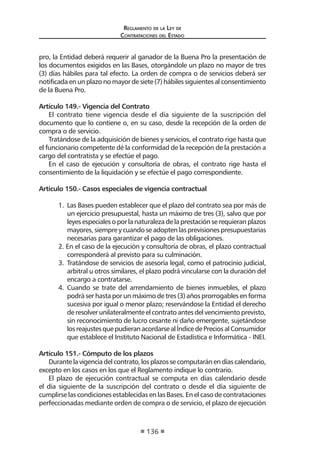 Regl amento de l a Ley de 
Contratac iones del Estado 
136 
pro, la Entidad deberá requerir al ganador de la Buena Pro la presentación de los documentos exigidos en las Bases, otorgándole un plazo no mayor de tres (3) días hábiles para tal efecto. La orden de compra o de servicios deberá ser notificada en un plazo no mayor de siete (7) hábiles siguientes al consentimiento de la Buena Pro. 
Artículo 149.- Vigencia del Contrato 
El contrato tiene vigencia desde el día siguiente de la suscripción del documento que lo contiene o, en su caso, desde la recepción de la orden de compra o de servicio. 
Tratándose de la adquisición de bienes y servicios, el contrato rige hasta que el funcionario competente dé la conformidad de la recepción de la prestación a cargo del contratista y se efectúe el pago. 
En el caso de ejecución y consultoría de obras, el contrato rige hasta el consentimiento de la liquidación y se efectúe el pago correspondiente. 
Artículo 150.- Casos especiales de vigencia contractual 
1. Las Bases pueden establecer que el plazo del contrato sea por más de un ejercicio presupuestal, hasta un máximo de tres (3), salvo que por leyes especiales o por la naturaleza de la prestación se requieran plazos mayores, siempre y cuando se adopten las previsiones presupuestarias necesarias para garantizar el pago de las obligaciones. 
2. En el caso de la ejecución y consultoría de obras, el plazo contractual corresponderá al previsto para su culminación. 
3. Tratándose de servicios de asesoría legal, como el patrocinio judicial, arbitral u otros similares, el plazo podrá vincularse con la duración del encargo a contratarse. 
4. Cuando se trate del arrendamiento de bienes inmuebles, el plazo podrá ser hasta por un máximo de tres (3) años prorrogables en forma sucesiva por igual o menor plazo; reservándose la Entidad el derecho de resolver unilateralmente el contrato antes del vencimiento previsto, sin reconocimiento de lucro cesante ni daño emergente, sujetándose los reajustes que pudieran acordarse al Índice de Precios al Consumidor que establece el Instituto Nacional de Estadística e Informática - INEI. 
Artículo 151.- Cómputo de los plazos 
Durante la vigencia del contrato, los plazos se computarán en días calendario, excepto en los casos en los que el Reglamento indique lo contrario. 
El plazo de ejecución contractual se computa en días calendario desde el día siguiente de la suscripción del contrato o desde el día siguiente de cumplirse las condiciones establecidas en las Bases. En el caso de contrataciones perfeccionadas mediante orden de compra o de servicio, el plazo de ejecución  
