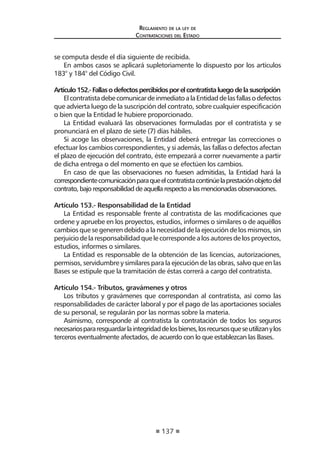 137 
Regl amento de l a l ey de 
Contratac iones del Estado 
se computa desde el día siguiente de recibida. 
En ambos casos se aplicará supletoriamente lo dispuesto por los artículos 183° y 184° del Código Civil. 
Artículo 152.- Fallas o defectos percibidos por el contratista luego de la suscripción 
El contratista debe comunicar de inmediato a la Entidad de las fallas o defectos que advierta luego de la suscripción del contrato, sobre cualquier especificación o bien que la Entidad le hubiere proporcionado. 
La Entidad evaluará las observaciones formuladas por el contratista y se pronunciará en el plazo de siete (7) días hábiles. 
Si acoge las observaciones, la Entidad deberá entregar las correcciones o efectuar los cambios correspondientes, y si además, las fallas o defectos afectan el plazo de ejecución del contrato, éste empezará a correr nuevamente a partir de dicha entrega o del momento en que se efectúen los cambios. 
En caso de que las observaciones no fuesen admitidas, la Entidad hará la correspondiente comunicación para que el contratista continúe la prestación objeto del contrato, bajo responsabilidad de aquella respecto a las mencionadas observaciones. 
Artículo 153.- Responsabilidad de la Entidad 
La Entidad es responsable frente al contratista de las modificaciones que ordene y apruebe en los proyectos, estudios, informes o similares o de aquéllos cambios que se generen debido a la necesidad de la ejecución de los mismos, sin perjuicio de la responsabilidad que le corresponde a los autores de los proyectos, estudios, informes o similares. 
La Entidad es responsable de la obtención de las licencias, autorizaciones, permisos, servidumbre y similares para la ejecución de las obras, salvo que en las Bases se estipule que la tramitación de éstas correrá a cargo del contratista. 
Artículo 154.- Tributos, gravámenes y otros 
Los tributos y gravámenes que correspondan al contratista, así como las responsabilidades de carácter laboral y por el pago de las aportaciones sociales de su personal, se regularán por las normas sobre la materia. 
Asimismo, corresponde al contratista la contratación de todos los seguros necesarios para resguardar la integridad de los bienes, los recursos que se utilizan y los terceros eventualmente afectados, de acuerdo con lo que establezcan las Bases.  