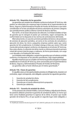 Regl amento de l a Ley de 
Contratac iones del Estado 
138 
CAPÍTULO II 
GARANTÍAS 
Artículo 155.- Requisitos de las garantías 
Las garantías que acepten las entidades conforme al artículo 39° de la Ley sólo podrán ser efectuadas por empresas bajo el ámbito de la Superintendencia de Banca, Seguros y Administradoras Privadas de Fondos de Pensiones o que estén consideradas en la lista actualizada de bancos extranjeros de primera categoría que periódicamente publica el Banco Central de Reserva del Perú. 
Para tal fin, en las bases del proceso de selección, la entidad establece el tipo de garantía que le otorgará el postor y/o contratista, según corresponda, de conformidad con lo dispuesto en las normas de contrataciones del Estado. 
Alternativamente, en caso de suministro periódico de bienes o de prestación de servicios de ejecución periódica, así como en los contratos de consultoría y ejecución de obras, las micro y pequeñas empresas podrán optar que, como garantía de fiel cumplimiento, la Entidad retenga el diez por ciento (10%) del monto del contrato original, conforme a lo dispuesto en el artículo 39° de la Ley. Para estos efectos, la retención de dicho monto se efectuará durante la primera mitad del número total de pagos a realizarse, de forma prorrateada, con cargo a ser devuelto a la finalización del mismo. 
Las Entidades están obligadas a aceptar las garantías que se hubieren emitido conforme a lo dispuesto en los párrafos precedentes, bajo responsabilidad. 
Aquellas empresas que no cumplan con honrar la garantía otorgada en el plazo establecido en el artículo 39° de la Ley, serán sancionadas por la Superintendencia de Banca, Seguros y Administradoras Privadas de Fondos de Pensiones. 
Las garantías sólo se harán efectivas por el motivo garantizado.18 
Artículo 156.- Clases de garantías 
En aquellos casos y en las oportunidades previstas en el Reglamento, el postor o el contratista, según corresponda, está obligado a presentar las siguientes garantías: 
1. Garantía de seriedad de oferta. 
2. Garantía de fiel cumplimiento. 
3. Garantía por el monto diferencial de la propuesta. 
4. Garantía por adelantos. 
Artículo 157.- Garantía de seriedad de oferta 
En los procesos de Licitación Pública, Concurso Público y Adjudicación Directa, los postores deberán presentar la garantía de seriedad de oferta, la misma que tiene como finalidad garantizar la vigencia de la oferta. El postor que resulte ganador de la Buena Pro y el que quedó en segundo lugar están obligados a 
18 Modificado mediante Decreto Supremo Nº 021-2009-EF publicado el 01 de febrero de 2009.  