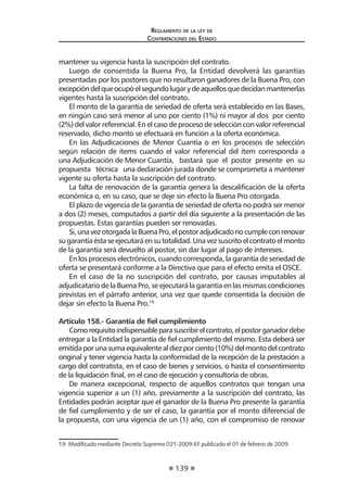139 
Regl amento de l a l ey de 
Contratac iones del Estado 
mantener su vigencia hasta la suscripción del contrato. 
Luego de consentida la Buena Pro, la Entidad devolverá las garantías presentadas por los postores que no resultaron ganadores de la Buena Pro, con excepción del que ocupó el segundo lugar y de aquellos que decidan mantenerlas vigentes hasta la suscripción del contrato. 
El monto de la garantía de seriedad de oferta será establecido en las Bases, en ningún caso será menor al uno por ciento (1%) ni mayor al dos por ciento (2%) del valor referencial. En el caso de proceso de selección con valor referencial reservado, dicho monto se efectuará en función a la oferta económica. 
En las Adjudicaciones de Menor Cuantía o en los procesos de selección según relación de ítems cuando el valor referencial del ítem corresponda a una Adjudicación de Menor Cuantía, bastará que el postor presente en su propuesta técnica una declaración jurada donde se comprometa a mantener vigente su oferta hasta la suscripción del contrato. 
La falta de renovación de la garantía genera la descalificación de la oferta económica o, en su caso, que se deje sin efecto la Buena Pro otorgada. 
El plazo de vigencia de la garantía de seriedad de oferta no podrá ser menor a dos (2) meses, computados a partir del día siguiente a la presentación de las propuestas. Estas garantías pueden ser renovadas. 
Si, una vez otorgada la Buena Pro, el postor adjudicado no cumple con renovar su garantía ésta se ejecutará en su totalidad. Una vez suscrito el contrato el monto de la garantía será devuelto al postor, sin dar lugar al pago de intereses. 
En los procesos electrónicos, cuando corresponda, la garantía de seriedad de oferta se presentará conforme a la Directiva que para el efecto emita el OSCE. 
En el caso de la no suscripción del contrato, por causas imputables al adjudicatario de la Buena Pro, se ejecutará la garantía en las mismas condiciones previstas en el párrafo anterior, una vez que quede consentida la decisión de dejar sin efecto la Buena Pro.19 
Artículo 158.- Garantía de fiel cumplimiento 
Como requisito indispensable para suscribir el contrato, el postor ganador debe entregar a la Entidad la garantía de fiel cumplimiento del mismo. Esta deberá ser emitida por una suma equivalente al diez por ciento (10%) del monto del contrato original y tener vigencia hasta la conformidad de la recepción de la prestación a cargo del contratista, en el caso de bienes y servicios, o hasta el consentimiento de la liquidación final, en el caso de ejecución y consultoría de obras. 
De manera excepcional, respecto de aquellos contratos que tengan una vigencia superior a un (1) año, previamente a la suscripción del contrato, las Entidades podrán aceptar que el ganador de la Buena Pro presente la garantía de fiel cumplimiento y de ser el caso, la garantía por el monto diferencial de la propuesta, con una vigencia de un (1) año, con el compromiso de renovar 
19 Modificado mediante Decreto Supremo 021-2009-EF publicado el 01 de febrero de 2009.  
