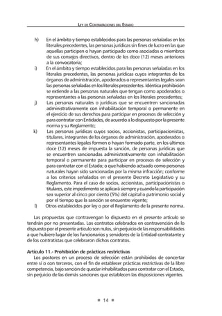 Ley de Contratac iones del Estado 
14 
h) En el ámbito y tiempo establecidos para las personas señaladas en los literales precedentes, las personas jurídicas sin fines de lucro en las que aquellas participen o hayan participado como asociados o miembros de sus consejos directivos, dentro de los doce (12) meses anteriores a la convocatoria; 
i) En el ámbito y tiempo establecidos para las personas señaladas en los literales precedentes, las personas jurídicas cuyos integrantes de los órganos de administración, apoderados o representantes legales sean las personas señaladas en los literales precedentes. Idéntica prohibición se extiende a las personas naturales que tengan como apoderados o representantes a las personas señaladas en los literales precedentes; 
j) Las personas naturales o jurídicas que se encuentren sancionadas administrativamente con inhabilitación temporal o permanente en el ejercicio de sus derechos para participar en procesos de selección y para contratar con Entidades, de acuerdo a lo dispuesto por la presente norma y su Reglamento; 
k) Las personas jurídicas cuyos socios, accionistas, participacionistas, titulares, integrantes de los órganos de administración, apoderados o representantes legales formen o hayan formado parte, en los últimos doce (12) meses de impuesta la sanción, de personas jurídicas que se encuentren sancionadas administrativamente con inhabilitación temporal o permanente para participar en procesos de selección y para contratar con el Estado; o que habiendo actuado como personas naturales hayan sido sancionadas por la misma infracción; conforme a los criterios señalados en el presente Decreto Legislativo y su Reglamento. Para el caso de socios, accionistas, participacionistas o titulares, este impedimento se aplicará siempre y cuando la participación sea superior al cinco por ciento (5%) del capital o patrimonio social y por el tiempo que la sanción se encuentre vigente; 
l) Otros establecidos por ley o por el Reglamento de la presente norma. 
Las propuestas que contravengan lo dispuesto en el presente artículo se tendrán por no presentadas. Los contratos celebrados en contravención de lo dispuesto por el presente artículo son nulos, sin perjuicio de las responsabilidades a que hubiere lugar de los funcionarios y servidores de la Entidad contratante y de los contratistas que celebraron dichos contratos. 
Artículo 11.- Prohibición de prácticas restrictivas 
Los postores en un proceso de selección están prohibidos de concertar entre sí o con terceros, con el fin de establecer prácticas restrictivas de la libre competencia, bajo sanción de quedar inhabilitados para contratar con el Estado, sin perjuicio de las demás sanciones que establecen las disposiciones vigentes. 
 