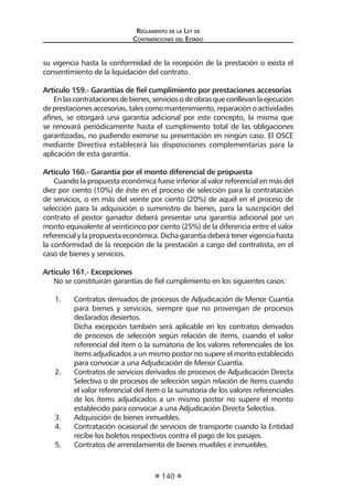 Regl amento de l a Ley de 
Contratac iones del Estado 
140 
su vigencia hasta la conformidad de la recepción de la prestación o exista el consentimiento de la liquidación del contrato. 
Artículo 159.- Garantías de fiel cumplimiento por prestaciones accesorias 
En las contrataciones de bienes, servicios o de obras que conllevan la ejecución de prestaciones accesorias, tales como mantenimiento, reparación o actividades afines, se otorgará una garantía adicional por este concepto, la misma que se renovará periódicamente hasta el cumplimiento total de las obligaciones garantizadas, no pudiendo eximirse su presentación en ningún caso. El OSCE mediante Directiva establecerá las disposiciones complementarias para la aplicación de esta garantía. 
Artículo 160.- Garantía por el monto diferencial de propuesta 
Cuando la propuesta económica fuese inferior al valor referencial en más del diez por ciento (10%) de éste en el proceso de selección para la contratación de servicios, o en más del veinte por ciento (20%) de aquél en el proceso de selección para la adquisición o suministro de bienes, para la suscripción del contrato el postor ganador deberá presentar una garantía adicional por un monto equivalente al veinticinco por ciento (25%) de la diferencia entre el valor referencial y la propuesta económica. Dicha garantía deberá tener vigencia hasta la conformidad de la recepción de la prestación a cargo del contratista, en el caso de bienes y servicios. 
Artículo 161.- Excepciones 
No se constituirán garantías de fiel cumplimiento en los siguientes casos: 
1. Contratos derivados de procesos de Adjudicación de Menor Cuantía para bienes y servicios, siempre que no provengan de procesos declarados desiertos. 
Dicha excepción también será aplicable en los contratos derivados de procesos de selección según relación de ítems, cuando el valor referencial del ítem o la sumatoria de los valores referenciales de los ítems adjudicados a un mismo postor no supere el monto establecido para convocar a una Adjudicación de Menor Cuantía. 
2. Contratos de servicios derivados de procesos de Adjudicación Directa Selectiva o de procesos de selección según relación de ítems cuando el valor referencial del ítem o la sumatoria de los valores referenciales de los ítems adjudicados a un mismo postor no supere el monto establecido para convocar a una Adjudicación Directa Selectiva. 
3. Adquisición de bienes inmuebles. 
4. Contratación ocasional de servicios de transporte cuando la Entidad recibe los boletos respectivos contra el pago de los pasajes. 
5. Contratos de arrendamiento de bienes muebles e inmuebles.  