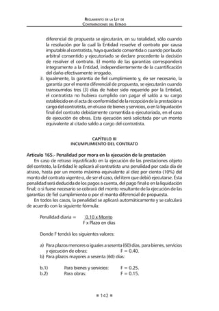 Regl amento de l a Ley de 
Contratac iones del Estado 
142 
diferencial de propuesta se ejecutarán, en su totalidad, sólo cuando la resolución por la cual la Entidad resuelve el contrato por causa imputable al contratista, haya quedado consentida o cuando por laudo arbitral consentido y ejecutoriado se declare procedente la decisión de resolver el contrato. El monto de las garantías corresponderá íntegramente a la Entidad, independientemente de la cuantificación del daño efectivamente irrogado. 
3. Igualmente, la garantía de fiel cumplimiento y, de ser necesario, la garantía por el monto diferencial de propuesta, se ejecutarán cuando transcurridos tres (3) días de haber sido requerido por la Entidad, el contratista no hubiera cumplido con pagar el saldo a su cargo establecido en el acta de conformidad de la recepción de la prestación a cargo del contratista, en el caso de bienes y servicios, o en la liquidación final del contrato debidamente consentida o ejecutoriada, en el caso de ejecución de obras. Esta ejecución será solicitada por un monto equivalente al citado saldo a cargo del contratista. 
CAPÍTULO III 
INCUMPLIMIENTO DEL CONTRATO 
Artículo 165.- Penalidad por mora en la ejecución de la prestación 
En caso de retraso injustificado en la ejecución de las prestaciones objeto del contrato, la Entidad le aplicará al contratista una penalidad por cada día de atraso, hasta por un monto máximo equivalente al diez por ciento (10%) del monto del contrato vigente o, de ser el caso, del ítem que debió ejecutarse. Esta penalidad será deducida de los pagos a cuenta, del pago final o en la liquidación final; o si fuese necesario se cobrará del monto resultante de la ejecución de las garantías de fiel cumplimiento o por el monto diferencial de propuesta. 
En todos los casos, la penalidad se aplicará automáticamente y se calculará de acuerdo con la siguiente fórmula: 
Penalidad diaria = 0.10 x Monto 
F x Plazo en días 
Donde F tendrá los siguientes valores: 
a) Para plazos menores o iguales a sesenta (60) días, para bienes, servicios y ejecución de obras: F = 0.40. 
b) Para plazos mayores a sesenta (60) días: 
b.1) Para bienes y servicios: F = 0.25. 
b.2) Para obras: F = 0.15.  