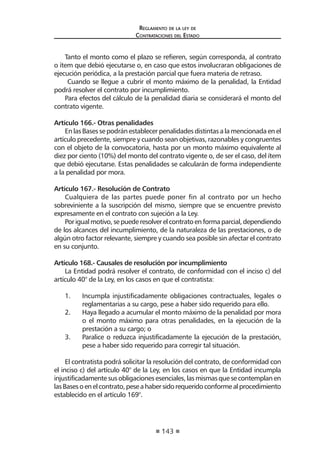 143 
Regl amento de l a l ey de 
Contratac iones del Estado 
Tanto el monto como el plazo se refieren, según corresponda, al contrato o ítem que debió ejecutarse o, en caso que estos involucraran obligaciones de ejecución periódica, a la prestación parcial que fuera materia de retraso. 
Cuando se llegue a cubrir el monto máximo de la penalidad, la Entidad podrá resolver el contrato por incumplimiento. 
Para efectos del cálculo de la penalidad diaria se considerará el monto del contrato vigente. 
Artículo 166.- Otras penalidades 
En las Bases se podrán establecer penalidades distintas a la mencionada en el artículo precedente, siempre y cuando sean objetivas, razonables y congruentes con el objeto de la convocatoria, hasta por un monto máximo equivalente al diez por ciento (10%) del monto del contrato vigente o, de ser el caso, del ítem que debió ejecutarse. Estas penalidades se calcularán de forma independiente a la penalidad por mora. 
Artículo 167.- Resolución de Contrato 
Cualquiera de las partes puede poner fin al contrato por un hecho sobreviniente a la suscripción del mismo, siempre que se encuentre previsto expresamente en el contrato con sujeción a la Ley. 
Por igual motivo, se puede resolver el contrato en forma parcial, dependiendo de los alcances del incumplimiento, de la naturaleza de las prestaciones, o de algún otro factor relevante, siempre y cuando sea posible sin afectar el contrato en su conjunto. 
Artículo 168.- Causales de resolución por incumplimiento 
La Entidad podrá resolver el contrato, de conformidad con el inciso c) del artículo 40° de la Ley, en los casos en que el contratista: 
1. Incumpla injustificadamente obligaciones contractuales, legales o reglamentarias a su cargo, pese a haber sido requerido para ello. 
2. Haya llegado a acumular el monto máximo de la penalidad por mora o el monto máximo para otras penalidades, en la ejecución de la prestación a su cargo; o 
3. Paralice o reduzca injustificadamente la ejecución de la prestación, pese a haber sido requerido para corregir tal situación. 
El contratista podrá solicitar la resolución del contrato, de conformidad con el inciso c) del artículo 40° de la Ley, en los casos en que la Entidad incumpla injustificadamente sus obligaciones esenciales, las mismas que se contemplan en las Bases o en el contrato, pese a haber sido requerido conforme al procedimiento establecido en el artículo 169°. 
 