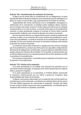 Regl amento de l a Ley de 
Contratac iones del Estado 
144 
Artículo 169.- Procedimiento de resolución de Contrato 
Si alguna de las partes falta al cumplimiento de sus obligaciones, la parte perjudicada deberá requerirla mediante carta notarial para que las satisfaga en un plazo no mayor a cinco (5) días, bajo apercibimiento de resolver el contrato. 
Dependiendo del monto contractual y de la complejidad, envergadura o sofisticación de la contratación, la Entidad puede establecer plazos mayores, pero en ningún caso mayor a quince (15) días, plazo este último que se otorgará necesariamente en el caso de obras. Si vencido dicho plazo el incumplimiento continúa, la parte perjudicada resolverá el contrato en forma total o parcial, comunicando mediante carta notarial la decisión de resolver el contrato. 
No será necesario efectuar un requerimiento previo cuando la resolución del contrato se deba a la acumulación del monto máximo de penalidad por mora, o por otras penalidades, o cuando la situación de incumplimiento no pueda ser revertida. En este caso, bastará comunicar al contratista mediante carta notarial la decisión de resolver el contrato. 
La resolución parcial sólo involucrará a aquella parte del contrato afectada por el incumplimiento y siempre que dicha parte sea separable e independiente del resto de las obligaciones contractuales, y que la resolución total del contrato pudiera afectar los intereses de la Entidad. En tal sentido, el requerimiento que se efectúe deberá precisar con claridad qué parte del contrato quedaría resuelta si persistiera el incumplimiento. 
De no hacerse tal precisión, se entenderá que la resolución será total en caso de persistir el incumplimiento. 
Artículo 170.- Efectos de la resolución 
Si la parte perjudicada es la Entidad, ésta ejecutará las garantías que el contratista hubiera otorgado, sin perjuicio de la indemnización por los mayores daños y perjuicios irrogados. 
Si la parte perjudicada es el contratista, la Entidad deberá reconocerle la respectiva indemnización por los daños y perjuicios irrogados, bajo responsabilidad del Titular de la Entidad. 
Cualquier controversia relacionada con la resolución del contrato podrá ser sometida por la parte interesada a conciliación y/o arbitraje dentro de los quince (15) días hábiles siguientes de comunicada la resolución. Vencido este plazo sin que se haya iniciado ninguno de estos procedimientos, se entenderá que la resolución del contrato ha quedado consentida.  
