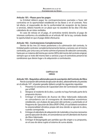 149 
Regl amento de l a l ey de 
Contratac iones del Estado 
Artículo 181.- Plazos para los pagos 
La Entidad deberá pagar las contraprestaciones pactadas a favor del contratista en la oportunidad establecida en las Bases o en el contrato. Para tal efecto, el responsable de dar la conformidad de recepción de los bienes o servicios, deberá hacerlo en un plazo que no excederá de los diez (10) días calendario de ser éstos recibidos. 
En caso de retraso en el pago, el contratista tendrá derecho al pago de intereses conforme a lo establecido en el artículo 48° de la Ley, contado desde la oportunidad en que el pago debió efectuarse. 
Artículo 182.- Contrataciones Complementarias 
Dentro de los tres (3) meses posteriores a la culminación del contrato, la Entidad podrá contratar complementariamente bienes y servicios con el mismo contratista, por única vez y en tanto culmine el proceso de selección convocado, hasta por un máximo del treinta por ciento (30%) del monto del contrato original, siempre que se trate del mismo bien o servicio y que el contratista preserve las condiciones que dieron lugar a la adquisición o contratación. 
CAPÍTULO VII 
OBRAS 
Artículo 183.- Requisitos adicionales para la suscripción del Contrato de Obra 
Para la suscripción del contrato de ejecución de obra, adicionalmente a lo previsto en el artículo 141°, el postor ganador deberá cumplir los siguientes requisitos: 
1. Presentar la constancia de Capacidad Libre de Contratación expedida por el RNP. 
2. Designar al residente de la obra, cuando no haya formado parte de la propuesta técnica. 
3. Entregar el Calendario de Avance de Obra Valorizado elaborado en concordancia con el cronograma de desembolsos económicos establecido, con el plazo de ejecución del contrato y sustentado en el Programa de Ejecución de Obra (PERT-CPM), el cual deberá considerar la estacionalidad climática propia del área donde se ejecute la obra, cuando corresponda. 
4. Entregar el calendario de adquisición de materiales e insumos necesarios para la ejecución de obra, en concordancia con el Calendario de Avance de Obra Valorizado. 
5. Entregar el desagregado por partidas que dio origen a su propuesta, en el caso de obras sujeto al sistema de suma alzada.  