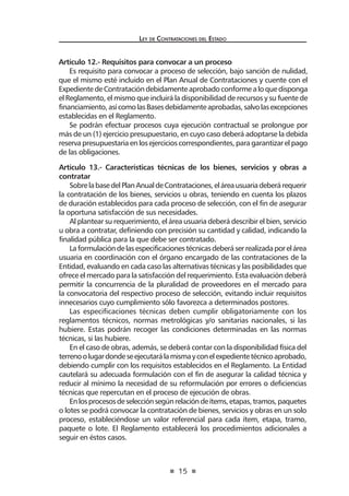 15 
Ley de Contratac iones del Estado 
Artículo 13.- Características técnicas de los bienes, servicios y obras a contratar 
Sobre la base del Plan Anual de Contrataciones, el área usuaria deberá requerir la contratación de los bienes, servicios u obras, teniendo en cuenta los plazos de duración establecidos para cada proceso de selección, con el fin de asegurar la oportuna satisfacción de sus necesidades. 
Al plantear su requerimiento, el área usuaria deberá describir el bien, servicio u obra a contratar, definiendo con precisión su cantidad y calidad, indicando la finalidad pública para la que debe ser contratado. 
La formulación de las especificaciones técnicas deberá ser realizada por el área usuaria en coordinación con el órgano encargado de las contrataciones de la Entidad, evaluando en cada caso las alternativas técnicas y las posibilidades que ofrece el mercado para la satisfacción del requerimiento. Esta evaluación deberá permitir la concurrencia de la pluralidad de proveedores en el mercado para la convocatoria del respectivo proceso de selección, evitando incluir requisitos innecesarios cuyo cumplimiento sólo favorezca a determinados postores. 
Las especificaciones técnicas deben cumplir obligatoriamente con los reglamentos técnicos, normas metrológicas y/o sanitarias nacionales, si las hubiere. Estas podrán recoger las condiciones determinadas en las normas técnicas, si las hubiere. 
En el caso de obras, además, se deberá contar con la disponibilidad física del terreno o lugar donde se ejecutará la misma y con el expediente técnico aprobado, debiendo cumplir con los requisitos establecidos en el Reglamento. La Entidad cautelará su adecuada formulación con el fin de asegurar la calidad técnica y reducir al mínimo la necesidad de su reformulación por errores o deficiencias técnicas que repercutan en el proceso de ejecución de obras. 
En los procesos de selección según relación de ítems, etapas, tramos, paquetes o lotes se podrá convocar la contratación de bienes, servicios y obras en un solo proceso, estableciéndose un valor referencial para cada ítem, etapa, tramo, paquete o lote. El Reglamento establecerá los procedimientos adicionales a seguir en éstos casos. 
Artículo 12.- Requisitos para convocar a un proceso 
Es requisito para convocar a proceso de selección, bajo sanción de nulidad, que el mismo esté incluido en el Plan Anual de Contrataciones y cuente con el Expediente de Contratación debidamente aprobado conforme a lo que disponga el Reglamento, el mismo que incluirá la disponibilidad de recursos y su fuente de financiamiento, así como las Bases debidamente aprobadas, salvo las excepciones establecidas en el Reglamento. 
Se podrán efectuar procesos cuya ejecución contractual se prolongue por más de un (1) ejercicio presupuestario, en cuyo caso deberá adoptarse la debida reserva presupuestaria en los ejercicios correspondientes, para garantizar el pago de las obligaciones.  