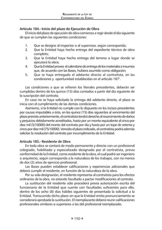 Regl amento de l a Ley de 
Contratac iones del Estado 
150 
Artículo 184.- Inicio del plazo de Ejecución de Obra 
El inicio del plazo de ejecución de obra comienza a regir desde el día siguiente de que se cumplan las siguientes condiciones: 
1. Que se designe al inspector o al supervisor, según corresponda; 
2. Que la Entidad haya hecho entrega del expediente técnico de obra completo; 
3. Que la Entidad haya hecho entrega del terreno o lugar donde se ejecutará la obra; 
4. Que la Entidad provea el calendario de entrega de los materiales e insumos que, de acuerdo con las Bases, hubiera asumido como obligación; 
5. Que se haya entregado el adelanto directo al contratista, en las condiciones y oportunidad establecidas en el artículo 187°. 
Las condiciones a que se refieren los literales precedentes, deberán ser cumplidas dentro de los quince (15) días contados a partir del día siguiente de la suscripción del contrato. 
En caso no se haya solicitado la entrega del adelanto directo, el plazo se inicia con el cumplimiento de las demás condiciones. 
Asimismo, si la Entidad no cumple con lo dispuesto en los incisos precedentes por causas imputables a ésta, en los quince (15) días siguientes al vencimiento del plazo previsto anteriormente, el contratista tendrá derecho al resarcimiento de daños y perjuicios debidamente acreditados, hasta por un monto equivalente al cinco por diez mil (5/10000) del monto del contrato por día y hasta por un tope de setenta y cinco por diez mil (75/10000). Vencido el plazo indicado, el contratista podrá además solicitar la resolución del contrato por incumplimiento de la Entidad. 
Artículo 185.- Residente de Obra 
En toda obra se contará de modo permanente y directo con un profesional colegiado, habilitado y especializado designado por el contratista, previa conformidad de la Entidad, como residente de la obra, el cual podrá ser ingeniero o arquitecto, según corresponda a la naturaleza de los trabajos, con no menos de dos (2) años de ejercicio profesional. 
Las Bases pueden establecer calificaciones y experiencias adicionales que deberá cumplir el residente, en función de la naturaleza de la obra. 
Por su sola designación, el residente representa al contratista para los efectos ordinarios de la obra, no estando facultado a pactar modificaciones al contrato. 
La sustitución del residente sólo procederá previa autorización escrita del funcionario de la Entidad que cuente con facultades suficientes para ello, dentro de los ocho (8) días hábiles siguientes de presentada la solicitud a la Entidad. Transcurrido dicho plazo sin que la Entidad emita pronunciamiento se considerará aprobada la sustitución. El reemplazante deberá reunir calificaciones profesionales similares o superiores a las del profesional reemplazado.  