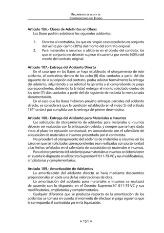 151 
Regl amento de l a l ey de 
Contratac iones del Estado 
Artículo 186.- Clases de Adelantos en Obras 
Las Bases podrán establecer los siguientes adelantos: 
1. Directos al contratista, los que en ningún caso excederán en conjunto del veinte por ciento (20%) del monto del contrato original. 
2. Para materiales o insumos a utilizarse en el objeto del contrato, los que en conjunto no deberán superar el cuarenta por ciento (40%) del monto del contrato original. 
Artículo 187.- Entrega del Adelanto Directo 
En el caso que en las Bases se haya establecido el otorgamiento de este adelanto, el contratista dentro de los ocho (8) días contados a partir del día siguiente de la suscripción del contrato, podrá solicitar formalmente la entrega del adelanto, adjuntando a su solicitud la garantía y el comprobante de pago correspondientes, debiendo la Entidad entregar el monto solicitado dentro de los siete (7) días contados a partir del día siguiente de recibida la mencionada documentación. 
En el caso que las Bases hubieran previsto entregas parciales del adelanto directo, se considerará que la condición establecida en el inciso 5) del artículo 184° se dará por cumplida con la entrega del primer desembolso. 
Artículo 188.- Entrega del Adelanto para Materiales e Insumos 
Las solicitudes de otorgamiento de adelantos para materiales o insumos deberán ser realizadas con la anticipación debida, y siempre que se haya dado inicio al plazo de ejecución contractual, en concordancia con el calendario de adquisición de materiales e insumos presentado por el contratista. 
No procederá el otorgamiento del adelanto de materiales o insumos en los casos en que las solicitudes correspondientes sean realizadas con posterioridad a las fechas señaladas en el calendario de adquisición de materiales e insumos. 
Para el otorgamiento del adelanto para materiales o insumos se deberá tener en cuenta lo dispuesto en el Decreto Supremo N° 011-79-VC y sus modificatorias, ampliatorias y complementarias. 
Artículo 189.- Amortización de Adelantos 
La amortización del adelanto directo se hará mediante descuentos proporcionales en cada una de las valorizaciones de obra. 
La amortización del adelanto para materiales e insumos se realizará de acuerdo con lo dispuesto en el Decreto Supremo N° 011-79-VC y sus modificatorias, ampliatorias y complementarias. 
Cualquier diferencia que se produzca respecto de la amortización de los adelantos se tomará en cuenta al momento de efectuar el pago siguiente que le corresponda al contratista y/o en la liquidación.  