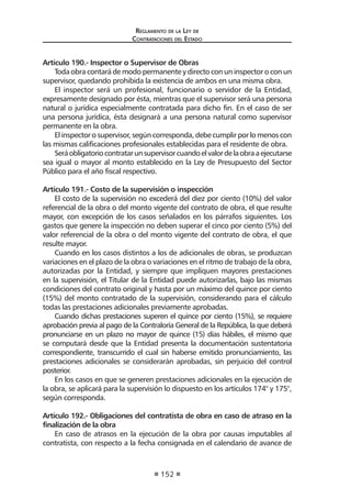 Regl amento de l a Ley de 
Contratac iones del Estado 
152 
Artículo 190.- Inspector o Supervisor de Obras 
Toda obra contará de modo permanente y directo con un inspector o con un supervisor, quedando prohibida la existencia de ambos en una misma obra. 
El inspector será un profesional, funcionario o servidor de la Entidad, expresamente designado por ésta, mientras que el supervisor será una persona natural o jurídica especialmente contratada para dicho fin. En el caso de ser una persona jurídica, ésta designará a una persona natural como supervisor permanente en la obra. 
El inspector o supervisor, según corresponda, debe cumplir por lo menos con las mismas calificaciones profesionales establecidas para el residente de obra. 
Será obligatorio contratar un supervisor cuando el valor de la obra a ejecutarse sea igual o mayor al monto establecido en la Ley de Presupuesto del Sector Público para el año fiscal respectivo. 
Artículo 191.- Costo de la supervisión o inspección 
El costo de la supervisión no excederá del diez por ciento (10%) del valor referencial de la obra o del monto vigente del contrato de obra, el que resulte mayor, con excepción de los casos señalados en los párrafos siguientes. Los gastos que genere la inspección no deben superar el cinco por ciento (5%) del valor referencial de la obra o del monto vigente del contrato de obra, el que resulte mayor. 
Cuando en los casos distintos a los de adicionales de obras, se produzcan variaciones en el plazo de la obra o variaciones en el ritmo de trabajo de la obra, autorizadas por la Entidad, y siempre que impliquen mayores prestaciones en la supervisión, el Titular de la Entidad puede autorizarlas, bajo las mismas condiciones del contrato original y hasta por un máximo del quince por ciento (15%) del monto contratado de la supervisión, considerando para el cálculo todas las prestaciones adicionales previamente aprobadas. 
Cuando dichas prestaciones superen el quince por ciento (15%), se requiere aprobación previa al pago de la Contraloría General de la República, la que deberá pronunciarse en un plazo no mayor de quince (15) días hábiles, el mismo que se computará desde que la Entidad presenta la documentación sustentatoria correspondiente, transcurrido el cual sin haberse emitido pronunciamiento, las prestaciones adicionales se considerarán aprobadas, sin perjuicio del control posterior. 
En los casos en que se generen prestaciones adicionales en la ejecución de la obra, se aplicará para la supervisión lo dispuesto en los artículos 174° y 175°, según corresponda. 
Artículo 192.- Obligaciones del contratista de obra en caso de atraso en la finalización de la obra 
En caso de atrasos en la ejecución de la obra por causas imputables al contratista, con respecto a la fecha consignada en el calendario de avance de  