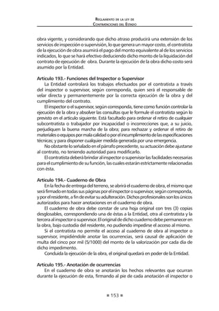 153 
Regl amento de l a l ey de 
Contratac iones del Estado 
obra vigente, y considerando que dicho atraso producirá una extensión de los servicios de inspección o supervisión, lo que genera un mayor costo, el contratista de la ejecución de obra asumirá el pago del monto equivalente al de los servicios indicados, lo que se hará efectivo deduciendo dicho monto de la liquidación del contrato de ejecución de obra. Durante la ejecución de la obra dicho costo será asumido por la Entidad. 
Artículo 193.- Funciones del Inspector o Supervisor 
La Entidad controlará los trabajos efectuados por el contratista a través del inspector o supervisor, según corresponda, quien será el responsable de velar directa y permanentemente por la correcta ejecución de la obra y del cumplimiento del contrato. 
El inspector o el supervisor, según corresponda, tiene como función controlar la ejecución de la obra y absolver las consultas que le formule el contratista según lo previsto en el artículo siguiente. Está facultado para ordenar el retiro de cualquier subcontratista o trabajador por incapacidad o incorrecciones que, a su juicio, perjudiquen la buena marcha de la obra; para rechazar y ordenar el retiro de materiales o equipos por mala calidad o por el incumplimiento de las especificaciones técnicas; y para disponer cualquier medida generada por una emergencia. 
No obstante lo señalado en el párrafo precedente, su actuación debe ajustarse al contrato, no teniendo autoridad para modificarlo. 
El contratista deberá brindar al inspector o supervisor las facilidades necesarias para el cumplimiento de su función, las cuales estarán estrictamente relacionadas con ésta. 
Artículo 194.- Cuaderno de Obra 
En la fecha de entrega del terreno, se abrirá el cuaderno de obra, el mismo que será firmado en todas sus páginas por el inspector o supervisor, según corresponda, y por el residente, a fin de evitar su adulteración. Dichos profesionales son los únicos autorizados para hacer anotaciones en el cuaderno de obra. 
El cuaderno de obra debe constar de una hoja original con tres (3) copias desglosables, correspondiendo una de éstas a la Entidad, otra al contratista y la tercera al inspector o supervisor. El original de dicho cuaderno debe permanecer en la obra, bajo custodia del residente, no pudiendo impedirse el acceso al mismo. 
Si el contratista no permite el acceso al cuaderno de obra al inspector o supervisor, impidiéndole anotar las ocurrencias, será causal de aplicación de multa del cinco por mil (5/1000) del monto de la valorización por cada día de dicho impedimento. 
Concluida la ejecución de la obra, el original quedará en poder de la Entidad. 
Artículo 195.- Anotación de ocurrencias 
En el cuaderno de obra se anotarán los hechos relevantes que ocurran durante la ejecución de esta, firmando al pie de cada anotación el inspector o  