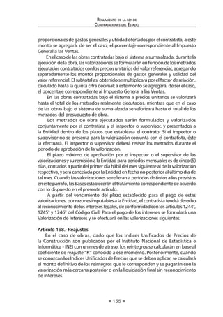 155 
Regl amento de l a l ey de 
Contratac iones del Estado 
proporcionales de gastos generales y utilidad ofertados por el contratista; a este monto se agregará, de ser el caso, el porcentaje correspondiente al Impuesto General a las Ventas. 
En el caso de las obras contratadas bajo el sistema a suma alzada, durante la ejecución de la obra, las valorizaciones se formularán en función de los metrados ejecutados contratados con los precios unitarios del valor referencial, agregando separadamente los montos proporcionales de gastos generales y utilidad del valor referencial. El subtotal así obtenido se multiplicará por el factor de relación, calculado hasta la quinta cifra decimal; a este monto se agregará, de ser el caso, el porcentaje correspondiente al Impuesto General a las Ventas. 
En las obras contratadas bajo el sistema a precios unitarios se valorizará hasta el total de los metrados realmente ejecutados, mientras que en el caso de las obras bajo el sistema de suma alzada se valorizará hasta el total de los metrados del presupuesto de obra. 
Los metrados de obra ejecutados serán formulados y valorizados conjuntamente por el contratista y el inspector o supervisor, y presentados a la Entidad dentro de los plazos que establezca el contrato. Si el inspector o supervisor no se presenta para la valorización conjunta con el contratista, éste la efectuará. El inspector o supervisor deberá revisar los metrados durante el período de aprobación de la valorización. 
El plazo máximo de aprobación por el inspector o el supervisor de las valorizaciones y su remisión a la Entidad para períodos mensuales es de cinco (5) días, contados a partir del primer día hábil del mes siguiente al de la valorización respectiva, y será cancelada por la Entidad en fecha no posterior al último día de tal mes. Cuando las valorizaciones se refieran a períodos distintos a los previstos en este párrafo, las Bases establecerán el tratamiento correspondiente de acuerdo con lo dispuesto en el presente artículo. 
A partir del vencimiento del plazo establecido para el pago de estas valorizaciones, por razones imputables a la Entidad, el contratista tendrá derecho al reconocimiento de los intereses legales, de conformidad con los artículos 1244°, 1245° y 1246° del Código Civil. Para el pago de los intereses se formulará una Valorización de Intereses y se efectuará en las valorizaciones siguientes. 
Artículo 198.- Reajustes 
En el caso de obras, dado que los Índices Unificados de Precios de la Construcción son publicados por el Instituto Nacional de Estadística e Informática - INEI con un mes de atraso, los reintegros se calcularán en base al coeficiente de reajuste “K” conocido a ese momento. Posteriormente, cuando se conozcan los Índices Unificados de Precios que se deben aplicar, se calculará el monto definitivo de los reintegros que le corresponden y se pagarán con la valorización más cercana posterior o en la liquidación final sin reconocimiento de intereses.  