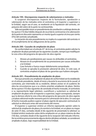 Regl amento de l a Ley de 
Contratac iones del Estado 
156 
Artículo 199.- Discrepancias respecto de valorizaciones o metrados 
Si surgieran discrepancias respecto de la formulación, aprobación o valorización de los metrados entre el contratista y el inspector o supervisor o la Entidad, según sea el caso, se resolverán en la liquidación del contrato, sin perjuicio del cobro de la parte no controvertida. 
Sólo será posible iniciar un procedimiento de conciliación o arbitraje dentro de los quince (15) días hábiles después de ocurrida la controversia si la valorización de la parte en discusión representa un monto igual o superior al cinco por ciento (5%) del contrato actualizado. 
La iniciación de este procedimiento no implica la suspensión del contrato ni el incumplimiento de las obligaciones de las partes. 
Artículo 200.- Causales de ampliación de plazo 
De conformidad con el artículo 41° de la Ley, el contratista podrá solicitar la ampliación de plazo pactado por las siguientes causales, siempre que modifiquen la ruta crítica del programa de ejecución de obra vigente: 
1. Atrasos y/o paralizaciones por causas no atribuibles al contratista. 
2. Atrasos en el cumplimiento de sus prestaciones por causas atribuibles a la Entidad. 
3. Caso fortuito o fuerza mayor debidamente comprobado. 
4. Cuando se aprueba la prestación adicional de obra. En este caso, el contratista ampliará el plazo de las garantías que hubiere otorgado. 
Artículo 201.- Procedimiento de ampliación de plazo 
Para que proceda una ampliación de plazo de conformidad con lo establecido en el artículo precedente, desde el inicio y durante la ocurrencia de la causal, el contratista, por intermedio de su residente, deberá anotar en el cuaderno de obra las circunstancias que a su criterio ameriten ampliación de plazo. Dentro de los quince (15) días siguientes de concluido el hecho invocado, el contratista o su representante legal solicitará, cuantificará y sustentará su solicitud de ampliación de plazo ante el inspector o supervisor, según corresponda, siempre que la demora afecte la ruta crítica del programa de ejecución de obra vigente y el plazo adicional resulte necesario para la culminación de la obra. En caso que el hecho invocado pudiera superar el plazo vigente de ejecución contractual, la solicitud se efectuará antes del vencimiento del mismo. 
El inspector o supervisor emitirá un informe expresando opinión sobre la solicitud de ampliación de plazo y lo remitirá a la Entidad, en un plazo no mayor de siete (7) días, contados desde el día siguiente de presentada la solicitud. La Entidad emitirá resolución sobre dicha ampliación en un plazo máximo de diez (10) días, contados desde el día siguiente de la recepción del indicado informe. De no emitirse pronunciamiento alguno dentro del plazo señalado, se considerará ampliado el plazo, bajo responsabilidad de la Entidad.  
